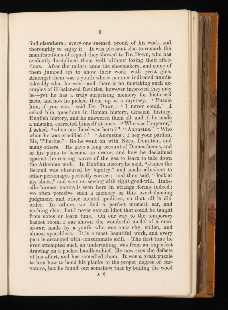 find elsewhere ; every one seemed proud of his work, and thoroughly to enjoy it. It was pleasant also to remark the manifestations of regard they showed to Dr. Down, who has evidently disciplined them well without losing their affec tions. After the tailors came the shoemakers, and some of them jumped up to show their work with great glee. Amongst them was a youth whose manner indicated unmis- takeably what he was—and there is no mistaking such ex amples of ill-balanced faculties, however improved they may be—yet he has a truly surprising memory for historical facts, and how he picked them up is a mystery. “ Puzzle him, if you can,” said Dr. Down; “ I never could.” I asked him questions in Roman history, Grecian history, English history, and he answered them all, and if he made a mistake, corrected himself at once. “ Who was Emperor,” I asked, “ when our Lord was born ? ” “ Augustus.” “ Who when he was crucified ?” “ Augustus ; I beg your pardon, Sir, Tiberius.” So he went on with Nero, Domitian, and many others. He gave a long account of Demosthenes, and of his pains to become an orator, and how he declaimed against the roaring waves of the sea to learn to talk down the Athenian mob. In English history he said, “ James the Second was obscured by bigotry,” and made allusions to other personages perfectly correct; and then said, “ look at my shoes,” and went on sewing with right good-will. Imbe cile human nature is seen here in strange forms indeed; we often perceive such a memory as this overbalancing judgment, and other mental qualities, so that all is dis order. In others, we find a perfect musical ear, and nothing else ; but I never saw an idiot that could be taught from notes or learn time. On our way to the temporary basket room, I was shown the wonderful model of a man- of-war, made by a youth who was once shy, sullen, and almost speechless. It is a most beautiful work, and every part is arranged with consummate skill. The first time he ever attempted such an undertaking, was from an imperfect drawing on a pocket handkerchief. He now sees the defects of his effort, and has remedied them. It was a great puzzle to him how to bend his planks to the proper degree of cur vature, but he found out somehow that by boiling the wood a 2