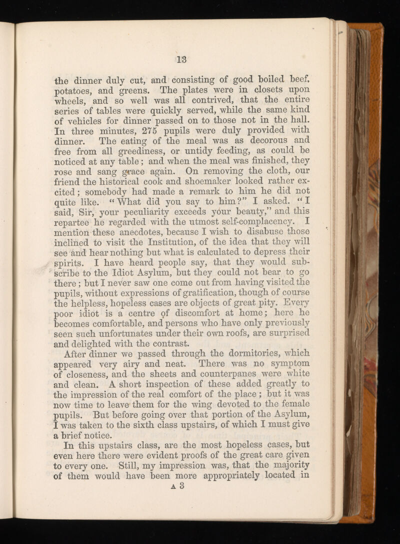 the dinner duly cut, and consisting of good boiled beef, potatoes, and greens. The plates were in closets upon wheels, and so well was all contrived, that the entire series of tables were quickly served, while the same kind of vehicles for dinner passed on to those not in the hall. In three minutes, 275 pupils were duly provided with dinner. The eating of the meal was as decorous and free from all greediness, or untidy feeding, as could be noticed at any table ; and when the meal was finished, they rose and sang grace again. On removing the cloth, our friend the historical cook and shoemaker looked rather ex cited ; somebody had made a remark to him he did not quite like. “What did you say to him?” I asked. “I said, Sir, your peculiarity exceeds your beauty,” and this repartee he regarded with the utmost self-complacency. I mention these anecdotes, because I wish to disabuse those inclined to visit the Institution, of the idea that they will see and hear nothing but what is calculated to depress their spirits. I have heard people say, that they would sub scribe to the Idiot Asylum, but they could not bear to go there ; but I never saw one come out from having visited the pupils, without expressions of gratification, though of course the helpless, hopeless cases are objects of great pity. Every poor idiot is a centre of discomfort at home; here he becomes comfortable, and persons who have only previously seen such unfortunates under their own roofs, are surprised and delighted with the contrast. After dinner we passed through the dormitories, which appeared very airy and neat. There was no symptom of closeness, and the sheets and counterpanes were white and clean. A short inspection of these added greatly to the impression of the real comfort of the place ; but it was now time to leave them for the wing devoted to the female pupils. But before going over that portion of the Asylum, I was taken to the sixth class upstairs, of which I must give a brief notice. In this upstairs class, are the most hopeless cases, but even here there were evident proofs of the great care given to every one. Still, my impression was, that the majority of them would have been more appropriately located in a 3