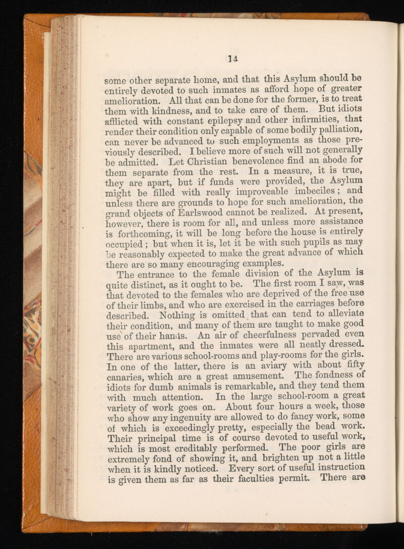 some other separate home, and that this Asylum should be entirely devoted to such inmates as afford hope of greater amelioration. All that can be done for the former, is to treat them with kindness, and to take care of them. But idiots afflicted with constant epilepsy and other infirmities, that render their condition only capable of some bodily palliation, can never be advanced to such employments as those pre viously described. I believe more of such will not generally be admitted. Let Christian benevolence find an abode for them separate from the rest. In a measure, it is true, they are apart, but if funds were provided, the Asylum might be filled with really improveable imbeciles; and unless there are grounds to hope for such amelioration, the grand objects of Earlswood cannot be realized. At present, however, there is room for all, and unless more assistance is forthcoming, it will be long before the house is entirely occupied; but when it is, let it be with such pupils as may he reasonably expected to make the great advance of which there are so many encouraging examples. The entrance to the female division of the Asylum is quite distinct, as it ought to be. The first room I saw, was that devoted to the females who are deprived of the free use of their limbs, and who are exercised in the carriages before described. Nothing is omitted that can tend to alleviate their condition, md many of them are taught to make good use of their hands. An air of cheerfulness pervaded even this apartment, and the inmates were all neatly dressed. There are various school-rooms and play-rooms for the girls. In one of the latter, there is an aviary with about fifty canaries, which are a great amusement. The fondness of idiots for dumb animals is remarkable, and they tend them with much attention. In the large school-room a great variety of work goes on. About four hours a week, those who show any ingenuity are allowed to do fancy work, some of which is exceedingly pretty, especially the bead work. Their principal time is of course devoted to useful work, which is most creditably performed. The poor girls are extremely fond of showing it, and brighten up not a little when it is kindly noticed. Every sort of useful instruction is given them as far as their faculties permit. There are