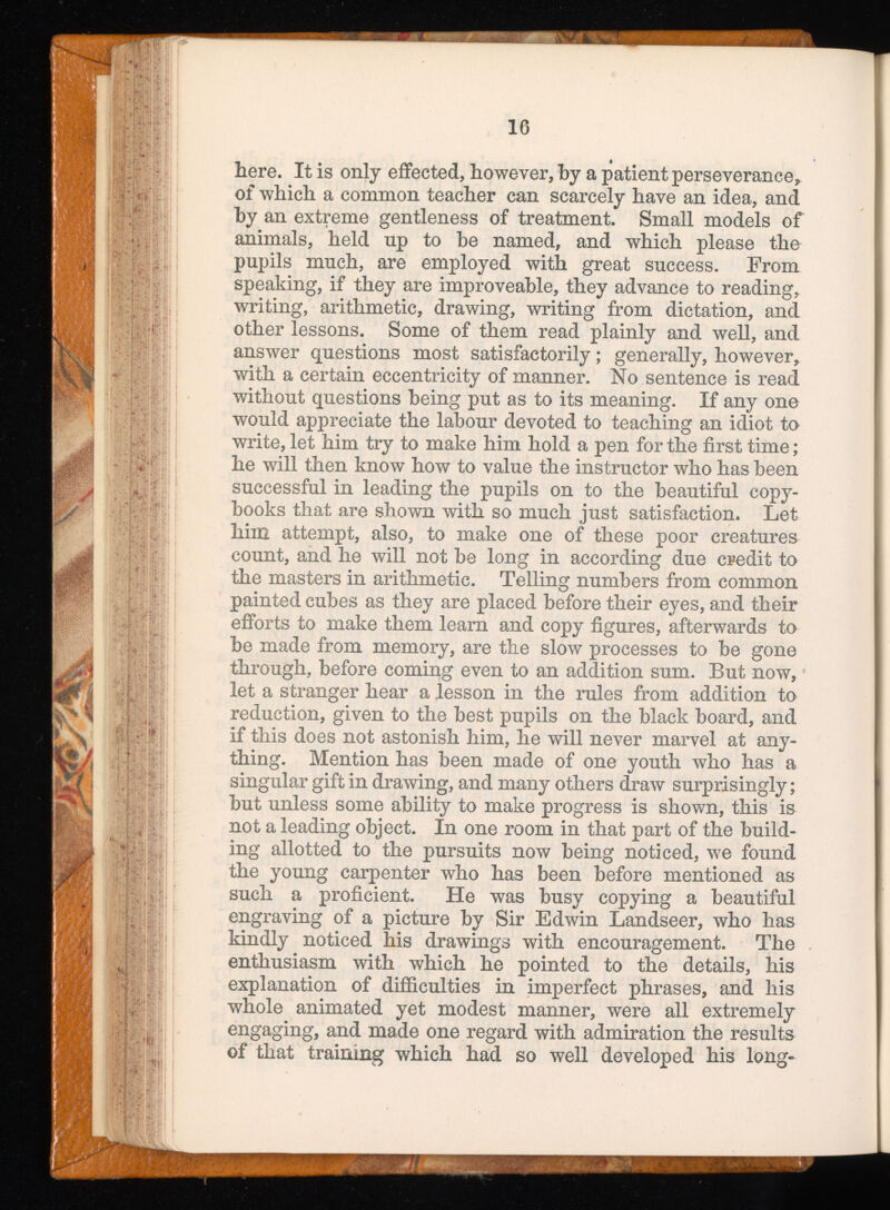 here. It is only effected, however, by a patient perseverance, of which a common teacher can scarcely have an idea, and by an extreme gentleness of treatment. Small models of animals, held up to be named, and which please the pupils much, are employed with great success. From speaking, if they are improveable, they advance to reading, writing, arithmetic, drawing, writing from dictation, and other lessons. Some of them read plainly and well, and answer questions most satisfactorily; generally, however, with a certain eccentricity of manner. No sentence is read without questions being put as to its meaning. If any one would appreciate the labour devoted to teaching an idiot to write, let him try to make him hold a pen for the first time; he will then know how to value the instructor who has been successful in leading the pupils on to the beautiful copy books that are shown with so much just satisfaction. Let him attempt, also, to make one of these poor creatures count, and he will not be long in according due credit to the masters in arithmetic. Telling numbers from common painted cubes as they are placed before their eyes, and their efforts to make them learn and copy figures, afterwards to be made from memory, are the slow processes to be gone through, before coming even to an addition sum. But now, let a stranger hear a lesson in the rules from addition to reduction, given to the best pupils on the black board, and if this does not astonish him, he will never marvel at any thing. Mention has been made of one youth who has a singular gift in drawing, and many others draw surprisingly; but unless some ability to make progress is shown, this is not a leading object. In one room in that part of the build ing allotted to the pursuits now being noticed, we found the young carpenter who has been before mentioned as such a proficient. He was busy copying a beautiful engraving of a picture by Sir Edwin Landseer, who has kindly noticed his drawings with encouragement. The enthusiasm with which he pointed to the details, his explanation of difficulties in imperfect phrases, and his whole animated yet modest manner, were all extremely engaging, and made one regard with admiration the results of that training which had so well developed his long-