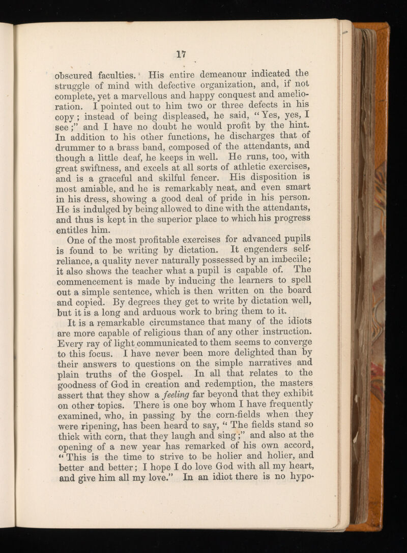 obscured faculties. His entire demeanour indicated the struggle of mind with defective organization, and, if not complete, yet a marvellous and happy conquest and amelio ration. I pointed out to him two or three defects in his copy; instead of being displeased, he said, “ Yes, yes, I seeand I have no doubt he would profit by the hint. In addition to his other functions, he discharges that of drummer to a brass band, composed of the attendants, and though a little deaf, he keeps in well. He runs, too, with great swiftness, and excels at all sorts of athletic exercises, and is a graceful and skilful fencer. His disposition is most amiable, and he is remarkably neat, and even smart in his dress, showing a good deal of pride in his person. He is indulged by being allowed to dine with the attendants, and thus is kept in the superior place to which his progress entitles him. One of the most profitable exercises for advanced pupils is found to be writing by dictation. It engenders self- reliance, a quality never naturally possessed by an imbecile; it also shows the teacher what a pupil is capable of. The commencement is made by inducing the learners to spell out a simple sentence, which is then written on the board and copied. By degrees they get to write by dictation well, but it is a long and arduous work to bring them to it. It is a remarkable circumstance that many of the idiots are more capable of religious than of any other instruction. Every ray of light communicated to them seems to converge to this focus. I have never been more delighted than by their answers to questions on the simple narratives and plain truths of the Gospel. In all that relates to the goodness of God in creation and redemption, the masters assert that they show a feeling far beyond that they exhibit on other topics. There is one boy whom I have frequently examined, who, in passing by the corn-fields when they were ripening, has been heard to say, “ The fields stand so thick with corn, that they laugh and singand also at the opening of a new year has remarked of his own accord, “ This is the time to strive to be holier and holier, and better and better; I hope I do love God with all my heart, and give him all my love.” In an idiot there is no hypo-