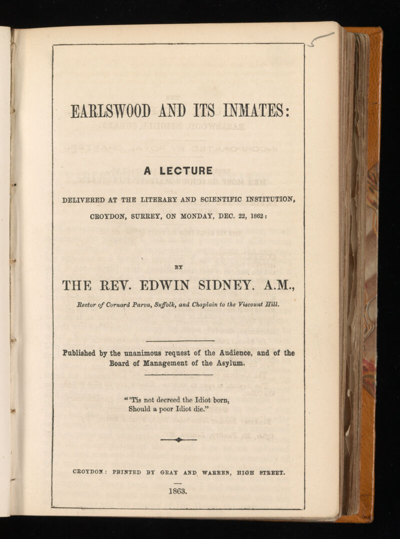 EABISWOOD AND ITS INMATES: A LECTURE DELIVERED AT THE LITERARY AND SCIENTIFIC INSTITUTION, CROYDON, SURREY, ON MONDAY, DEC. 22, 1862: BY THE REV. EDWIN SIDNEY. A.M., Rector of Cornard Parva, Suffolk, and Chaplain to the Viscount Sill. Published by the unanimous request of the Audience, and of the Board of Management of the Asylum. * ’Tis not decreed the Idiot born, Should a poor Idiot die.” ♦ CEOYDON : PRINTED BY GRAY AND WARREN, HIGH STREET. 1863.