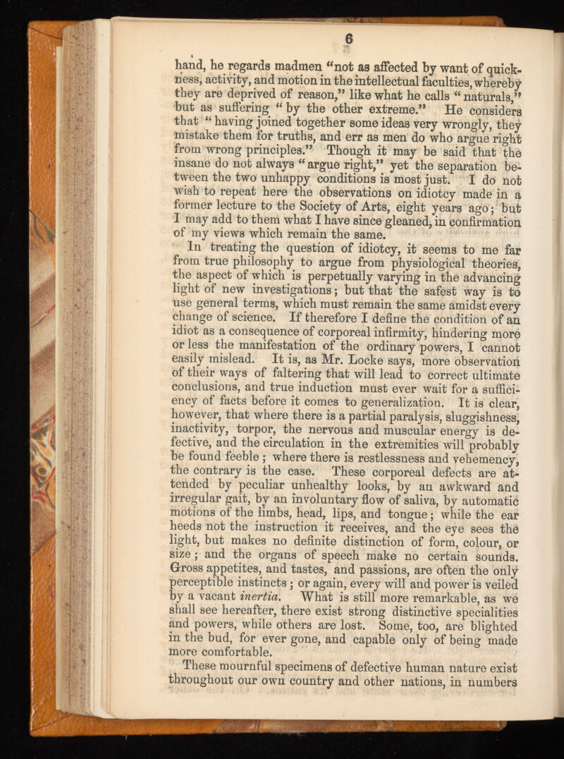 hand, he regards madmen “not as affected by want of quick ness, activity, and motion in the intellectual faculties, whereby they are deprived of reason,” like what he calls “ naturals,” but as suffering “by the other extreme.” He considers that “ having joined together some ideas very wrongly, they mistake them for truths, and err as men do who argue right from wrong principles.” Though it may be said that the insane do not always “ argue right,” yet the separation be tween the two unhappy conditions is most just. I do not wish to repeat here the observations on idiotey made in a former lecture to the Society of Arts, eight years ago; but I may add to them what I have since gleaned, in confirmation of my views which remain the same. In treating the question of idiotey, it seems to me far from true philosophy to argue from physiological theories, the aspect of which is perpetually varying in the advancing light of new investigations; but that the safest way is to use general terms, which must remain the same amidst every change of science. If therefore I define the condition of an idiot as a consequence of corporeal infirmity, hindering more or less the manifestation of the ordinary powers, I cannot easily mislead. It is, as Mr. Locke says, more observation of their ways of faltering that will lead to correct ultimate conclusions, and true induction must ever wait for a suffici ency of facts before it comes to generalization. It is clear, however, that where there is a partial paralysis, sluggishness, inactivity, torpor, the nervous and muscular energy is de fective, and the circulation in the extremities will probably be found feeble ; where there is restlessness and vehemency, the contrary is the case. These corporeal defects are at tended by peculiar unhealthy looks, by an awkward and irregular gait, by an involuntary flow of saliva, by automatic motions of the limbs, head, lips, and tongue; while the ear heeds not the instruction it receives, and the eye sees the light, but makes no definite distinction of form, colour, or size ; and the organs of speech make no certain sounds. Gross appetites, and tastes, and passions, are often the only- perceptible instincts ; or again, every will and power is veiled by a vacant inertia . What is still more remarkable, as we shall see hereafter, there exist strong distinctive specialities and powers, while others are lost. Some, too, are blighted in the bud, for ever gone, and capable only of being made more comfortable. These mournful specimens of defective human nature exist throughout our own country and other nations, in numbers