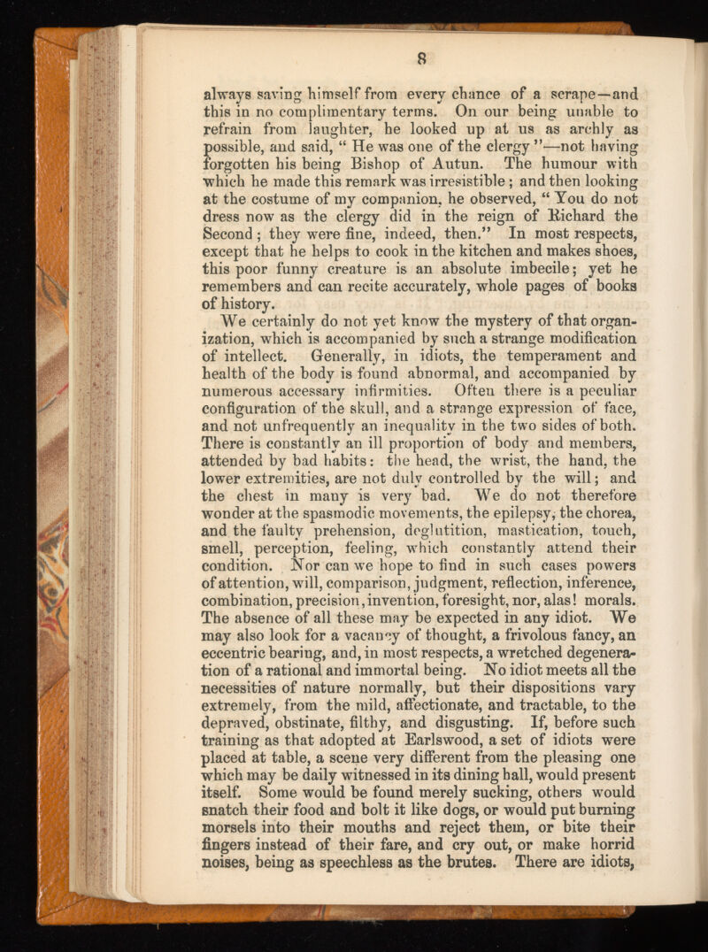 always saving himself from every chance of a scrape—and this in no complimentary terms. On our being unable to refrain from laughter, he looked up at us as archly as possible, and said, “ He was one of the clergy ”—not having forgotten his being Bishop of Autun. The humour with which he made this remark was irresistible ; and then looking at the costume of my companion, he observed, “ You do not dress now as the clergy did in the reign of Bichard the Second ; they were fine, indeed, then.” In most respects, except that he helps to cook in the kitchen and makes shoes, this poor funny creature is an absolute imbecile; yet he remembers and can recite accurately, whole pages of books of history. We certainly do not yet know the mystery of that organ ization, which is accompanied by such a strange modification of intellect. Generally, in idiots, the temperament and health of the body is found abnormal, and accompanied by numerous accessary infirmities. Often there is a peculiar configuration of the skull, and a strange expression of face, and not unfrequently an inequality in the two sides of both. There is constantly an ill proportion of body and members, attended by bad habits: the head, the wrist, the hand, the lower extremities, are not duly controlled by the will; and the chest in many is very bad. We do not therefore wonder at the spasmodic movements, the epilepsy, the chorea, and the faulty prehension, deglutition, mastication, touch, smell, perception, feeling, w 7 hieh constantly attend their condition. Nor can w r e hope to find in such cases powers of attention, will, comparison, judgment, reflection, inference, combination, precision, invention, foresight, nor, alas! morals. The absence of all these may be expected in any idiot. We may also look for a vacancy of thought, a frivolous fancy, an eccentric bearing, and, in most respects, a wretched degenera tion of a rational and immortal being. No idiot meets all the necessities of nature normally, but their dispositions vary extremely, from the mild, affectionate, and tractable, to the depraved, obstinate, filthy, and disgusting. If, before such training as that adopted at Earlswood, a set of idiots were placed at table, a scene very different from the pleasing one which may be daily witnessed in its dining hall, would present itself. Some would be found merely sucking, others w r ould snatch their food and bolt it like dogs, or would put burning morsels into their mouths and reject them, or bite their fingers instead of their fare, and cry out, or make horrid noises, being as speechless as the brutes. There are idiots,