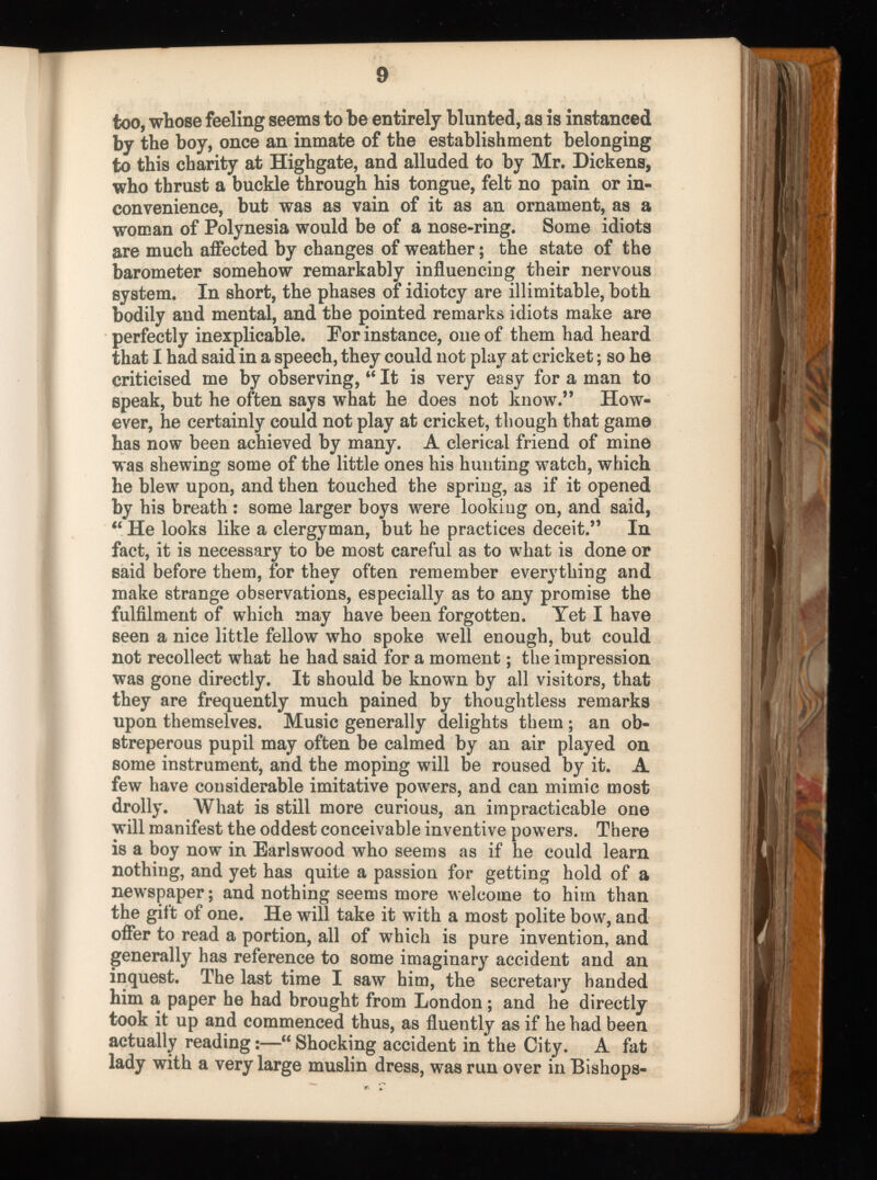 too, whose feeling seems to be entirely blunted, as is instanced by the boy, once an inmate of the establishment belonging to this charity at Highgate, and alluded to by Mr. Dickens, who thrust a buckle through his tongue, felt no pain or in convenience, but was as vain of it as an ornament, as a woman of Polynesia would be of a nose-ring. Some idiots are much affected by changes of weather; the state of the barometer somehow remarkably influencing their nervous system. In short, the phases of idiotcy are illimitable, both bodily and mental, and the pointed remarks idiots make are perfectly inexplicable. Por instance, one of them had heard that I had said in a speech, they could not play at cricket; so he criticised me by observing, “ It is very easy for a man to speak, but he often says what he does not know.” How ever, he certainly could not play at cricket, though that game has now been achieved by many. A clerical friend of mine was shewing some of the little ones his hunting watch, which he blew upon, and then touched the spring, as if it opened by his breath: some larger boys were looking on, and said, “ He looks like a clergyman, but he practices deceit.” In fact, it is necessary to be most careful as to what is done or said before them, for they often remember everything and make strange observations, especially as to any promise the fulfilment of which may have been forgotten. Yet I have seen a nice little fellow who spoke well enough, but could not recollect what he had said for a moment; the impression was gone directly. It should be known by all visitors, that they are frequently much pained by thoughtless remarks upon themselves. Music generally delights them ; an ob streperous pupil may often be calmed by an air played on some instrument, and the moping will be roused by it. A few have considerable imitative powers, and can mimic most drolly. What is still more curious, an impracticable one will manifest the oddest conceivable inventive pow ers. There is a boy now in Earlswood who seems as if he could learn nothing, and yet has quite a passion for getting hold of a newspaper; and nothing seems more welcome to hirn than the gift of one. He will take it with a most polite bow, and offer to read a portion, all of which is pure invention, and generally has reference to some imaginary accident and an inquest. The last time I saw him, the secretary handed him a paper he had brought from London; and he directly took it up and commenced thus, as fluently as if he had been actually reading:—“ Shocking accident in the City. A fat lady with a very large muslin dress, was run over in Bishops-