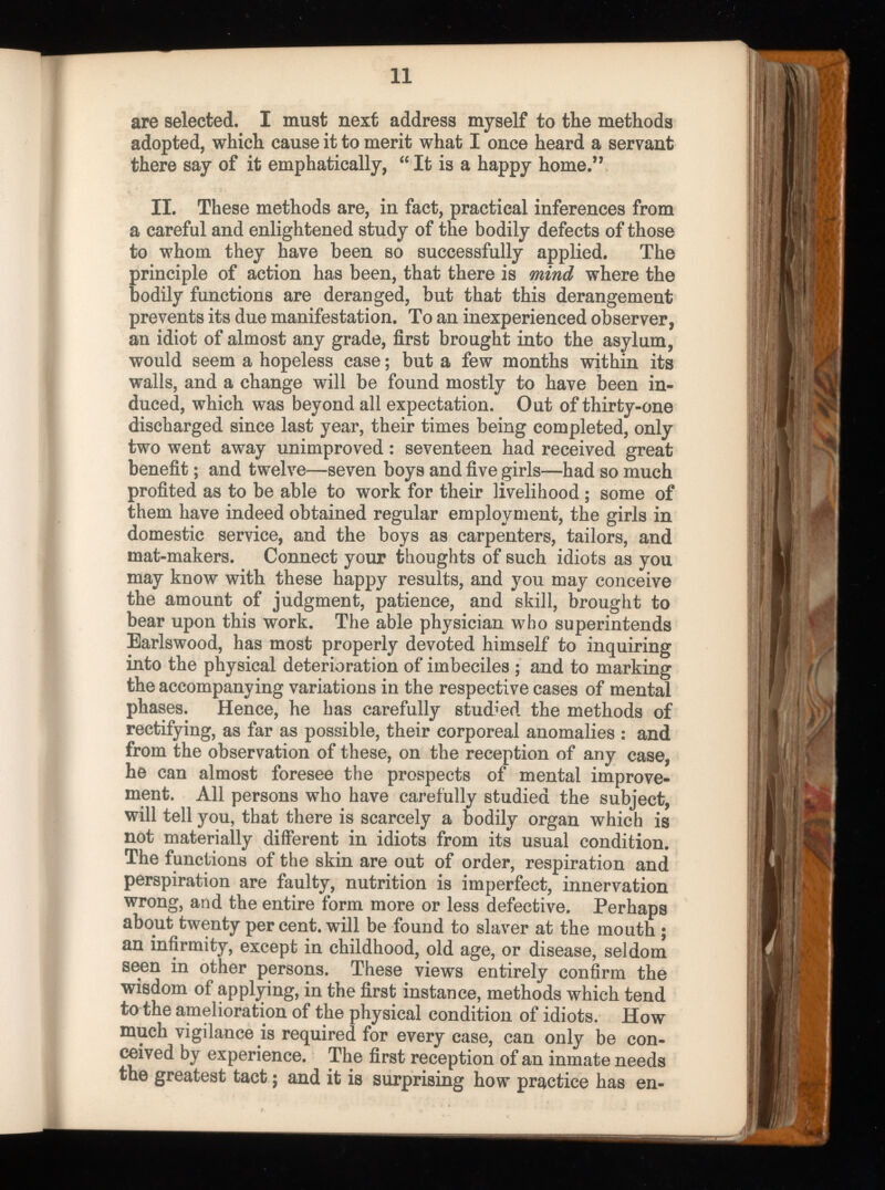 are selected. I must next address myself to the methods adopted, which cause it to merit what I once heard a servant there say of it emphatically, “ It is a happy home.” II. These methods are, in fact, practical inferences from a careful and enlightened study of the bodily defects of those to whom they have been so successfully applied. The principle of action has been, that there is mind where the bodily functions are deranged, but that this derangement prevents its due manifestation. To an inexperienced observer, an idiot of almost any grade, first brought into the asylum, would seem a hopeless case; but a few months within its walls, and a change will be found mostly to have been in duced, which was beyond all expectation. Out of thirty-one discharged since last year, their times being completed, only two went away unimproved: seventeen had received great benefit; and twelve—seven boys and five girls—had so much profited as to be able to work for their livelihood ; some of them have indeed obtained regular employment, the girls in domestic service, and the boys as carpenters, tailors, and mat-makers. Connect your thoughts of such idiots as you may know with these happy results, and you may conceive the amount of judgment, patience, and skill, brought to bear upon this work. The able physician who superintends Earlswood, has most properly devoted himself to inquiring into the physical deterioration of imbeciles ; and to marking the accompanying variations in the respective cases of mental phases. Hence, he has carefully studied the methods of rectifying, as far as possible, their corporeal anomalies : and from the observation of these, on the reception of any case, he can almost foresee the prospects of mental improve ment. All persons who have carefully studied the subject, will tell you, that there is scarcely a bodily organ which is not materially different in idiots from its usual condition. The functions of the skin are out of order, respiration and perspiration are faulty, nutrition is imperfect, innervation wrong, and the entire form more or less defective. Perhaps about twenty per cent, will be found to slaver at the mouth ; an infirmity, except in childhood, old age, or disease, seldom seen in other persons. These views entirely confirm the wisdom of applying, in the first instance, methods which tend to the amelioration of the physical condition of idiots. How much vigilance is required for every case, can only be con ceived by experience. The first reception of an inmate needs the greatest tact 5 and it is surprising how practice has en
