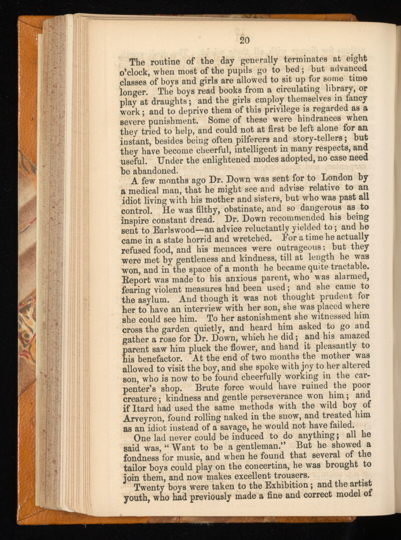 The routine of the day generally terminates at eight o’clock, when most of the pupils go to bed; but advanced classes of boys and girls are allowed to sit up for some time longer. The boys read books from a circulating library, or play at draughts; and the girls employ themselves in fancy work; and to deprive them of this privilege is regarded as a severe punishment. Some of these were hindrances when they tried to help, and could not at first be left alone for an instant, besides being often pilferers and story-tellers; but they have become cheerful, intelligent in many respects, and useful. Under the enlightened modes adopted, no case need be abandoned. A few months ago Dr. Down was sent for to London by a medical man, that he might see and advise relative to an idiot living with his mother and sisters, but who was past all control. He was filthy, obstinate, and so dangerous as to inspire constant dread. Dr. Down recommended his being sent to Earlswood—an advice reluctantly yielded to; and he came in a state horrid and wretched. For a time he actually refused food, and his menaces were outrageous; but they were met by gentleness and kindness, till at length he was won, and in the space of a month he became quite tractable. Eeport was made to his anxious parent, who was alarmed, fearing violent measures had been used; and she came to the asylum. And though it was not thought prudent for her to have an interview with her son, she was placed where she could see him. To her astonishment she witnessed him cross the garden quietly, and heard him asked to go and gather a rose for Dr. Down, which he did; and his amazed parent saw him pluck the flower, and hand it pleasantly to his benefactor. At the end of two months the mother was allowed to visit the boy, and she spoke with joy to her altered son, who is now to be found cheerfully working in the car penter’s shop. Brute force would have ruined the poor creature; kindness and gentle perseverance won him ; and if Itard had used the same methods with the wild boy of Arveyron, found rolling naked in the snow, and treated him as an idiot instead of a savage, he would not have failed. One lad never could be induced to do anything; all he said was, “ Want to be a gentleman.” But he showed a fondness for music, and when he found that several of the tailor boys could play on the concertina, he was brought to join them, and now makes excellent trousers. Twenty boys were taken to the Exhibition; and the artist youth, who had previously made a fine and correct model of