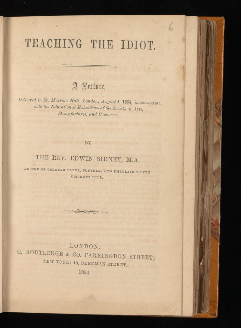 TEACHING THE IDIOT Delivered in St. Martin's Hall, London, August 4, 1854, in connection with the Educational Exhibition of the Society of Arts, Manufactures, and, Commerce. BY THE REV. EDWIN SIDNEY, M.A. BECTOE OE COBNAED PABYA, SUFFOLK, AND CHAPLAIN TO THE YISCOTJNT HILL. LONDON: G. ROUTLEDGE & CO. EARRINGDON STREET; new TORE: 18 , BEEKMAN STREET. 1854.