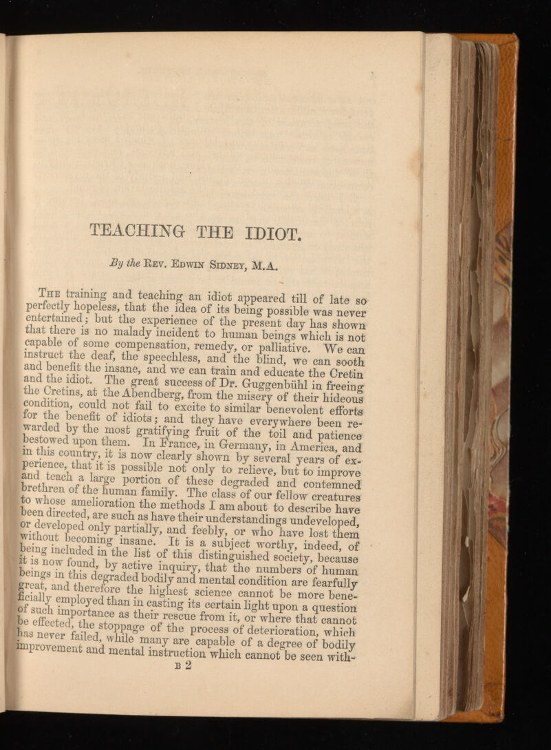 TEACHING THE IDIOT. By the Rev. Edwin Sidney, M.A. The training and teaching an idiot appeared till of late so perfectly hopeless, that the idea of its being possible was never entertained; but the experience of the present day has shown that there is no malady incident to human beings which is not capable of some compensation, remedy, or palliative. We can instruct the deaf, the speechless, and the blind, we can sooth and benefit the insane, and we can train and educate the Cretin and the idiot. The great success of Dr. Guggenbiihl in freeing the Cretins, at the Abendberg, from the misery of their hideous condition, could not fail to excite to similar benevolent efforts for the benefit of idiots; and they have everywhere been re warded by the most gratifying fruit of the toil and patience bestowed upon them. In France, in Germany, in America, and in this country, it is now clearly shown by several years of ex perience, that it is possible not only to relieve, but to improve and teach a large portion of these degraded and contemned brethren of the human family. The class of our fellow creatures to whose amelioration the methods I am about to describe have been directed, are such as have their understandings undeveloped, or developed only partially, and feebly, or who have lost them without becoming insane. It is a subject worthy, indeed, of being included in the list of this distinguished society, because it is now found, by active inquiry, that the numbers of human beings in this degraded bodily and mental condition are fearfully great, and therefore the highest science cannot be more bene ficially employed than in casting its certain light upon a question of such importance as their rescue from it, or where that cannot |be effected, the stoppage of the process of deterioration, which as never failed, wdiile many are capable of a degree of bodily ¡improvement and mental instruction which cannot be seen with- b 2