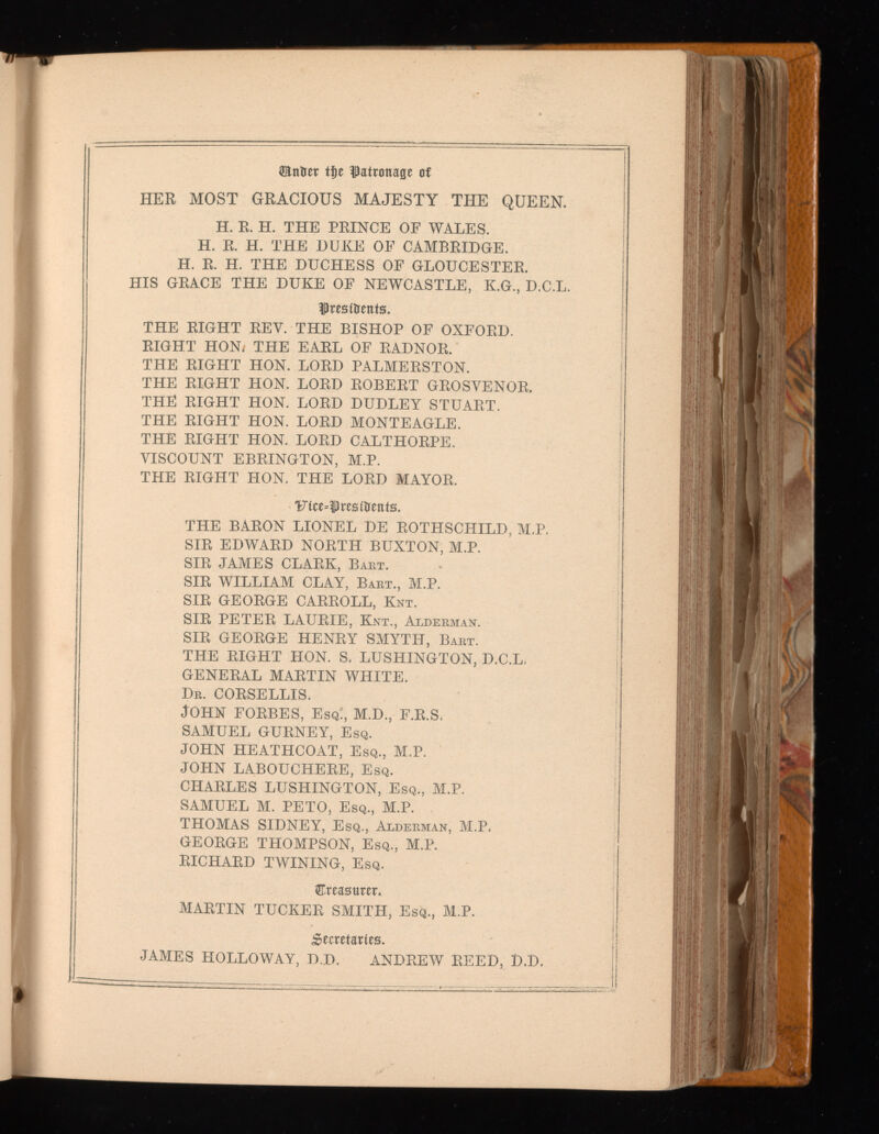 Ш&ег tf)e f atronage of HER MOST GRACIOUS MAJESTY THE QUEEN. H. R. H. THE PRINCE OF WALES. H. R. H. THE DUKE OF CAMBRIDGE. H. R. H. THE DUCHESS OF GLOUCESTER. HIS GRACE THE DUKE OF NEWCASTLE, K.G., D.C.L. fresitrents. THE RIGHT REV. THE BISHOP OF OXFORD. RIGHT HON/ THE EARL OF RADNOR. THE RIGHT HON. LORD PALMERSTON. THE RIGHT HON. LORD ROBERT GROSYENOR. THE RIGHT HON. LORD DUDLEY STUART. THE RIGHT HON. LORD MONTEAGLE. THE RIGHT HON. LORD CALTHORPE. VISCOUNT EBRINGTON, M.P. THE RIGHT HON. THE LORD MAYOR. Ftce=f residents. THE BARON LIONEL DE ROTHSCHILD, M.P. SIR EDWARD NORTH BUXTON, M.P. SIR JAMES CLARK, Bart. SIR WILLIAM CLAY, Bart., M.P. SIR GEORGE CARROLL, Knt. SIR PETER LAURIE, Knt., Alderman. SIR GEORGE HENRY SMYTH, Bart. THE RIGHT HON. S. LUSHINGTON, D.C.L. GENERAL MARTIN WHITE. Dr. CORSELLIS. John forbes, e S q:, m.d., f.r.s. SAMUEL GURNEY, Esq. JOHN HEATHCOAT, Esq., M.P. JOHN LABOUCHERE, Esq. CHARLES LUSHINGTON, Esq., M.P. SAMUEL M. PETO, Esq., M.P. THOMAS SIDNEY, Esq., Alderman, M.P. GEORGE THOMPSON, Esq., M.P. RICHARD TWINING, Esq. treasurer. MARTIN TUCKER SMITH, Esq., M.P. Secretaries. JAMES HOLLOWAY, D.D. ANDREW REED, D.D.