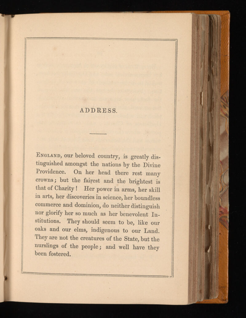 ADDRESS. England, our beloved country, is greatly dis tinguished amongst the nations by the Divine Providence. On her head there rest many crowns; but the fairest and the brightest is that of Charity! Her power in arms, her skill in arts, her discoveries in science, her boundless commerce and dominion, do neither distinguish nor glorify her so much as her benevolent In stitutions. They should seem to be, like our oaks and our elms, indigenous to our Land. They are not the creatures of the State, but the nurslings of the people; and well have they been fostered.