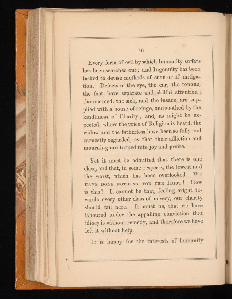 Every form of evil by which humanity suffers has been searched out; and Ingenuity has been tasked to devise methods of cure or of mitiga tion. Defects of the eye, the ear, the tongue, the foot, have separate and. skilful attention; the maimed, the sick, and the insane, are sup plied with a house of refuge, and soothed by the kindliness of Charity; and, as might be ex pected, where the voice of Religion is heard, the widow and the fatherless have been so fully and earnestly regarded, as that their affliction and mourning are turned into joy and praise. Yet it must be admitted that there is one class, and that, in some respects, the lowest and the worst, which has been overlooked. We HAVE DONE NOTHING FOB THE IDIOT! HoW is this ? It cannot be that, feeling aright to wards every other class of misery, our charity should fail here. It must be, that we have laboured under the appalling conviction that idiocy is without remedy, and therefore we have left it without help. It is happy for the interests of humanity