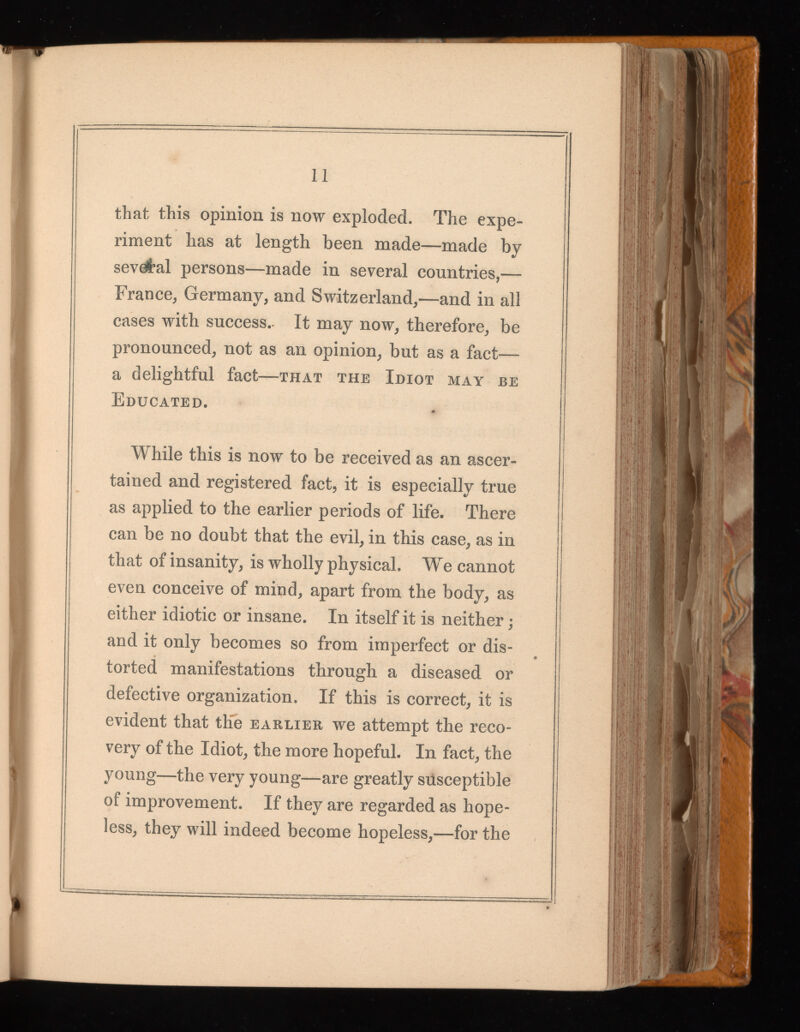 that this opinion is now exploded. The expe riment has at length been made—made by sevrf’al persons—made in several countries,— France, Germany, and Switzerland,—and in all cases with success.. It may now, therefore, be pronounced, not as an opinion, but as a fact— a delightful fact —that the Idiot may be Educated. While this is now to be received as an ascer tained and registered fact, it is especially true as applied to the earlier periods of life. There can be no doubt that the evil, in this case, as in that of insanity, is wholly physical. We cannot even conceive of mind, apart from the body, as either idiotic or insane. In itself it is neither; and it only becomes so from imperfect or dis torted manifestations through a diseased or defective organization. If this is correct, it is evident that the earlier we attempt the reco very of the Idiot, the more hopeful. In fact, the young—the very young—are greatly susceptible of improvement. If they are regarded as hope less, they will indeed become hopeless,—for the