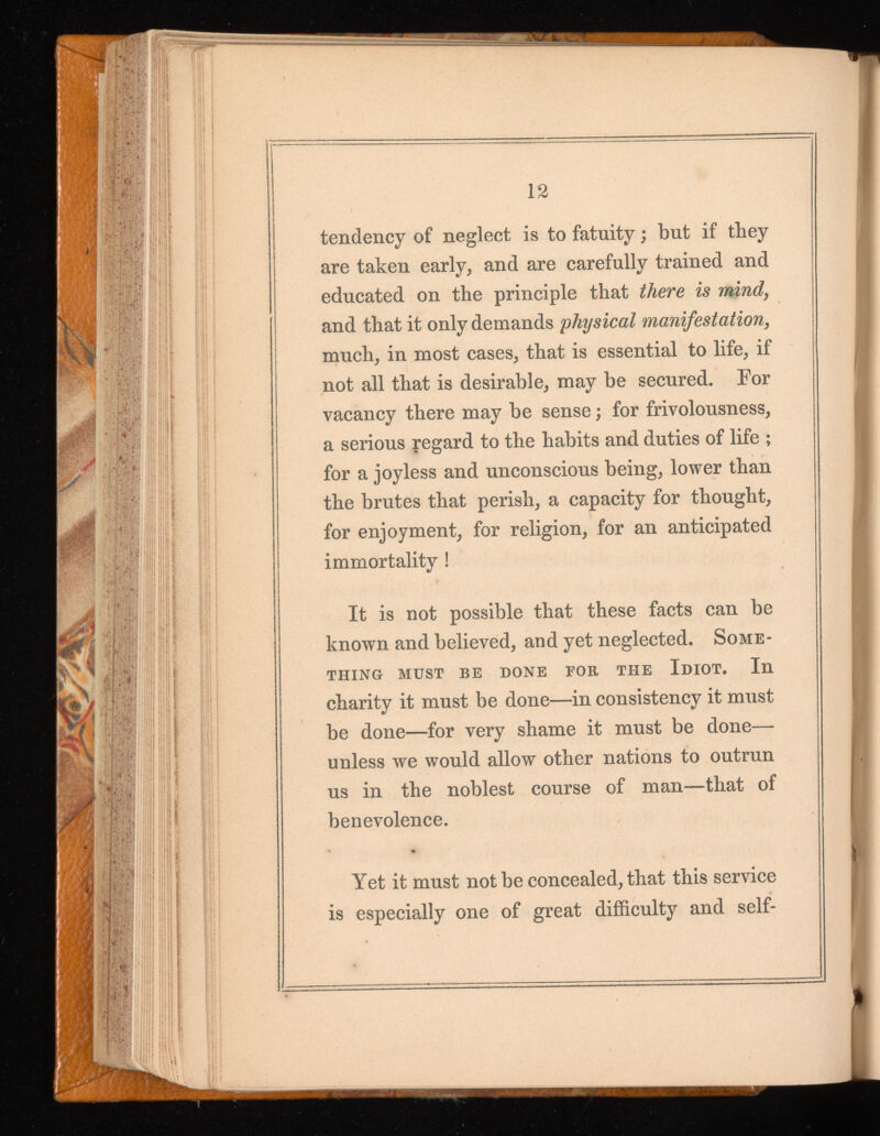 12 tendency of neglect is to fatuity; but if they are taken early, and are carefully trained and educated on the principle that there is mind, and that it only demands physical manifestation , much, in most cases, that is essential to life, if not all that is desirable, may be secured. For vacancy there may be sense; for frivolousness, a serious regard to the habits and duties of life ; for a joyless and unconscious being, lower than the brutes that perish, a capacity for thought, for enjoyment, for religion, for an anticipated immortality ! It is not possible that these facts can be known and believed, and yet neglected. Some thing MUST BE DONE FOR THE IDIOT. In charity it must be done—in consistency it must be done—for very shame it must be done— unless we would allow other nations to outrun us in the noblest course of man—that of benevolence. Yet it must not be concealed, that this service is especially one of great difficulty and self