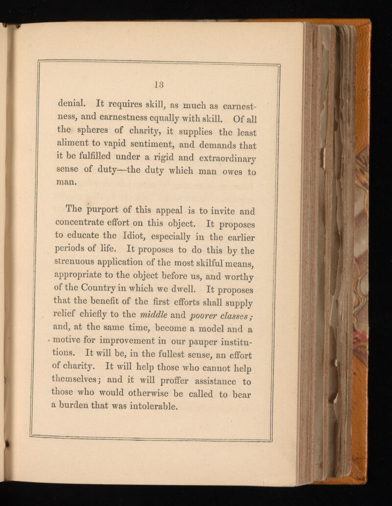 denial. It requires skill, as much as earnest ness, and earnestness equally with skill. Of all the spheres of charity, it supplies the least aliment to vapid sentiment, and demands that it be fulfilled under a rigid and extraordinary sense of duty—the duty which man owes to man. The purport of this appeal is to invite and concentrate effort on this object. It proposes to educate the Idiot, especially in the earlier periods of life. It proposes to do this by the strenuous application of the most skilful'means, appropriate to the object before us, and worthy of the Country in which we dwell. It proposes that the benefit of the first efforts shall supply relief chiefly to the middle and poorer classes and, at the same time, become a model and a motive for improvement in our pauper institu tions. It will be, in the fullest sense, an effort of charity. It will help those who cannot help themselves; and it will proffer assistance to those who would otherwise be called to bear a burden that was intolerable.