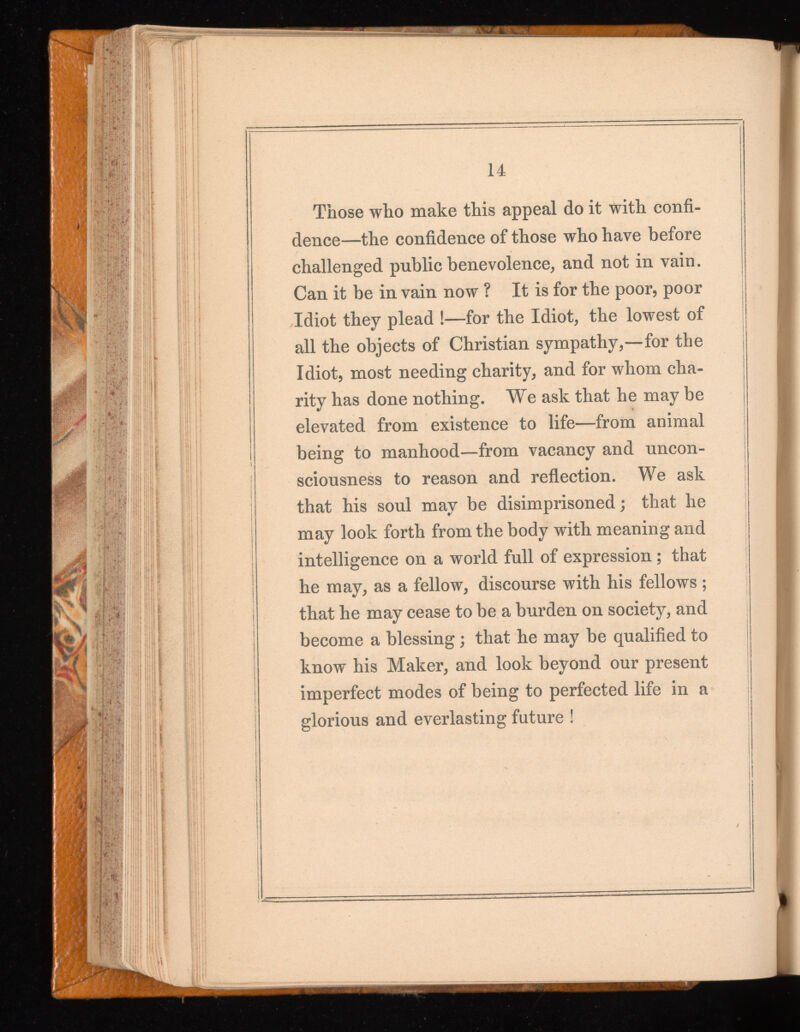14 Those who make this appeal do it with confi dence—the confidence of those who have before challenged public benevolence, and not in vain. Can it be in vain now ? It is for the poor, poor Idiot they plead !—for the Idiot, the lowest of all the objects of Christian sympathy,—for the Idiot, most needing charity, and for whom cha rity has done nothing. We ask that he may be elevated from existence to life—from animal being to manhood—from vacancy and uncon sciousness to reason and reflection. We ask that his soul may be disimprisoned; that he may look forth from the body with meaning and intelligence on a world full of expression ; that he may, as a fellow, discourse with his fellows ; that he may cease to be a burden on society, and become a blessing; that he may be qualified to know his Maker, and look beyond our present imperfect modes of being to perfected life in a glorious and everlasting future !
