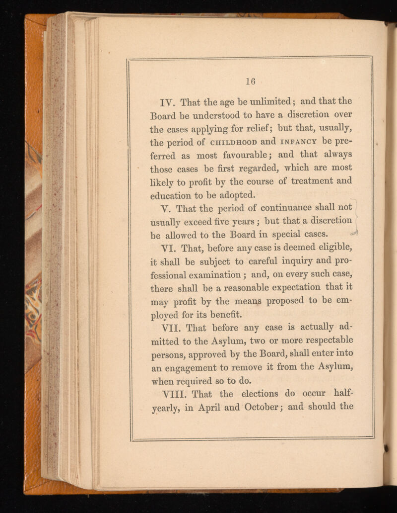 16 IV. That the age be unlimited ; and that the Board be understood to have a discretion over the cases applying for relief; but that, usually, the period of childhood and infancy be pre ferred as most favourable; and that always those cases be first regarded, which are most likely to profit by the course of treatment and education to be adopted. Y. That the period of continuance shall not usually exceed five years ; but that a discretion be allowed to the Board in special cases. YI. That, before any case is deemed eligible, it shall be subject to careful inquiry and pro fessional examination ; and, on every such case, there shall be a reasonable expectation that it may profit by the means proposed to be em ployed for its benefit. VII. That before any case is actually ad mitted to the Asylum, two or more respectable persons, approved by the Board, shall enter into an engagement to remove it from the Asylum, when required so to do. VIII. That the elections do occur half- yearly, in April and October; and should the