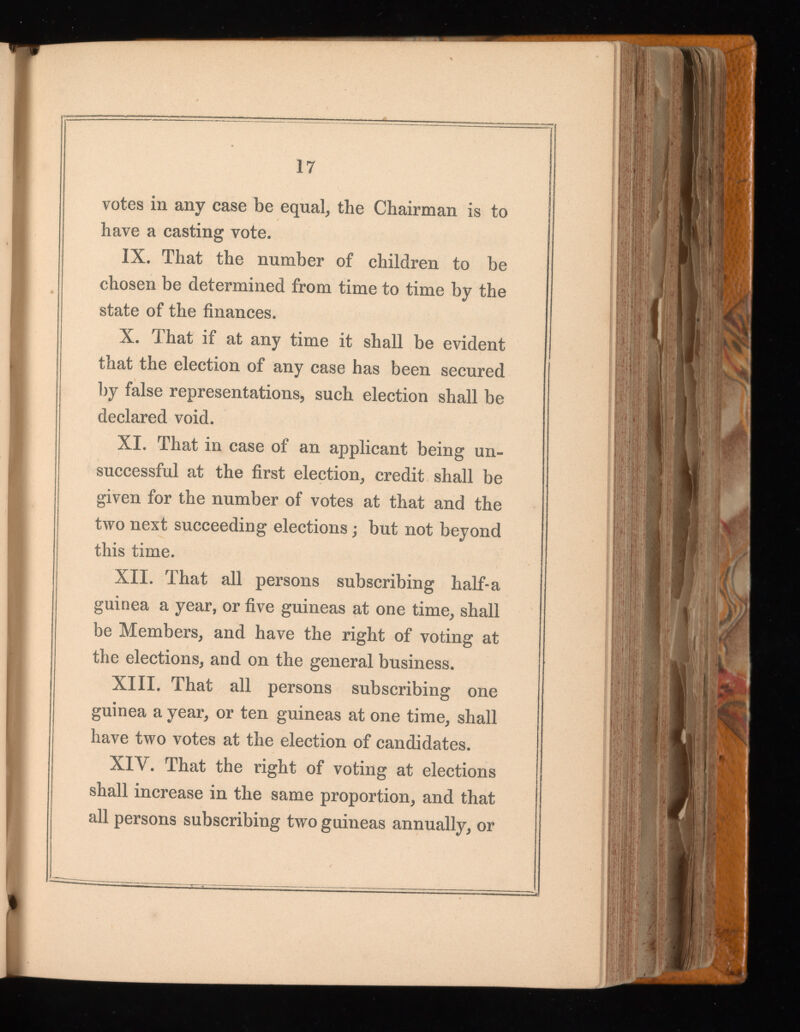 votes in any case be equal, the Chairman is to have a casting vote. IX. That the number of children to be chosen be determined from time to time by the state of the finances. X. That if at any time it shall be evident that the election of any case has been secured by false representations, such election shall be declared void. XI. That in case of an applicant being un successful at the first election, credit shall be given for the number of votes at that and the two next succeeding elections ; but not beyond this time. XII. That all persons subscribing half-a guinea a year, or five guineas at one time, shall be Members, and have the right of voting at the elections, and on the general business. XIII. That all persons subscribing one guinea a year, or ten guineas at one time, shall have two votes at the election of candidates. XIY. That the right of voting at elections shall increase in the same proportion, and that all persons subscribing two guineas annually, or