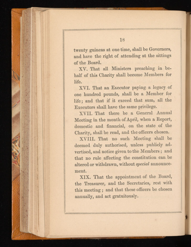 18 twenty guineas at one time, shall be Governors, and have the right of attending at the sittings of the Board. XY. That all Ministers preaching in be half of this Charity shall become Members for life. XVI. That an Executor paying a legacy of one hundred pounds, shall be a Member for life ; and that if it exceed that sum, all the Executors shall have the same privilege. XVII. That there be a General Annual Meeting in the month of April, when a Report, domestic and financial, on the state of the Charity, shall be read, and the officers chosen. XVIII. That no such Meeting shall be deemed duly authorised, unless publicly ad vertised, and notice given to the Members ; and that no rule affecting the constitution can be altered or withdrawn, without special announce ment. XIX. That the appointment of the Board, the Treasurer, and the Secretaries, rest with this meeting ; and that these officers be chosen annually, and act gratuitously.