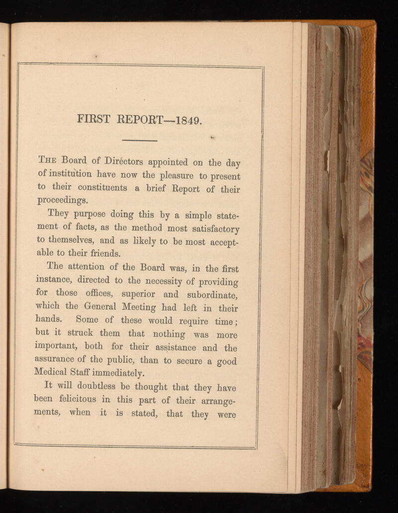 FIRST REPORT—1849. The Board of Directors appointed on the day of institution have now the pleasure to present to their constituents a brief Report of their proceedings. They purpose doing this by a simple state ment of facts, as the method most satisfactory to themselves, and as likely to he most accept able to their friends. The attention of the Board was, in the first instance, directed to the necessity of providing for those offices, superior and subordinate, which the General Meeting had left in their hands. Some of these would require time; but it struck them that nothing was more important, both for their assistance and the assurance of the public, than to secure a good Medical Staff immediately. It will doubtless be thought that they have been felicitous in this part of their arrange ments, when it is stated, that they were