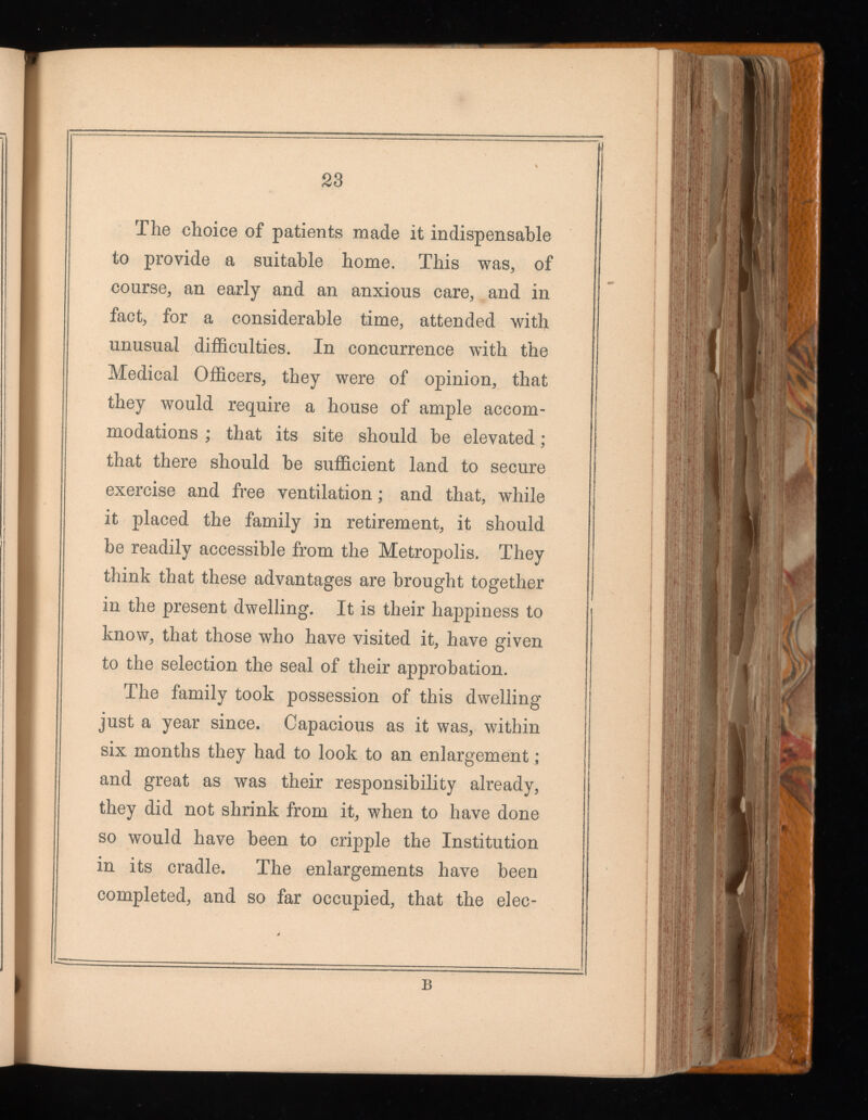23 The choice of patients made it indispensable to provide a suitable home. This was, of course, an early and an anxious care, and in fact, for a considerable time, attended with unusual difficulties. In concurrence with the Medical Officers, they were of opinion, that they would require a house of ample accom modations ; that its site should be elevated ; that there should be sufficient land to secure exercise and free ventilation ; and that, while it placed the family in retirement, it should be readily accessible from the Metropolis. They think that these advantages are brought together in the present dwelling. It is their happiness to know, that those who have visited it, have given to the selection the seal of their approbation. The family took possession of this dwelling just a year since. Capacious as it was, within six months they had to look to an enlargement ; and great as was their responsibility already, they did not shrink from it, when to have done so would have been to cripple the Institution in its cradle. The enlargements have been completed, and so far occupied, that the elec