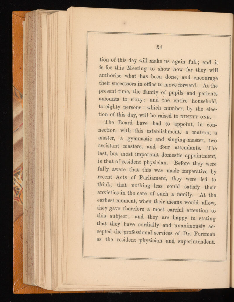 tion of this day will make us again full; and it is for this Meeting to show how far they will authorise what has been done, and encourage their successors in office to move forward. At the present time, the family of pupils and patients amounts to sixty; and the entire household, to eighty persons: which number, by the elec tion of this day, will he raised to ninety one. The Board have had to appoint, in con nection with this establishment, a matron, a master, a gymnastic and singing-master, two assistant masters, and four attendants. The last, but most important domestic appointment, is that of resident physician. Before they were fully aware that this was made imperative by recent Acts of Parliament, they were led to think, that nothing less could satisfy their anxieties in the care of such a family. At the earliest moment, when their means would allow, they gave therefore a most careful attention to this subject; and they are happy in stating that they have cordially and unanimously ac cepted the professional services of Dr. Foreman as the resident physician and superintendent.