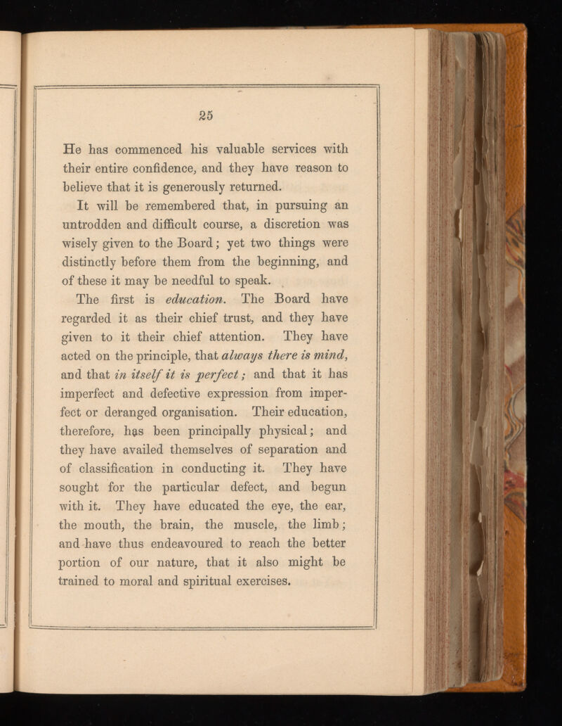 25 He has commenced his valuable services with their entire confidence, and they have reason to believe that it is generously returned. It will be remembered that, in pursuing an untrodden and difficult course, a discretion was wisely given to the Board; yet two things were distinctly before them from the beginning, and of these it may be needful to speak. The first is education . The Board have regarded it as their chief trust, and they have given to it their chief attention. They have acted on the principle, that always there is mind , and that in itself it is perfect; and that it has imperfect and defective expression from imper fect or deranged organisation. Their education, therefore, h$s been principally physical; and they have availed themselves of separation and of classification in conducting it. They have sought for the particular defect, and begun with it. They have educated the eye, the ear, the mouth, the brain, the muscle, the limb; and have thus endeavoured to reach the better portion of our nature, that it also might be trained to moral and spiritual exercises.
