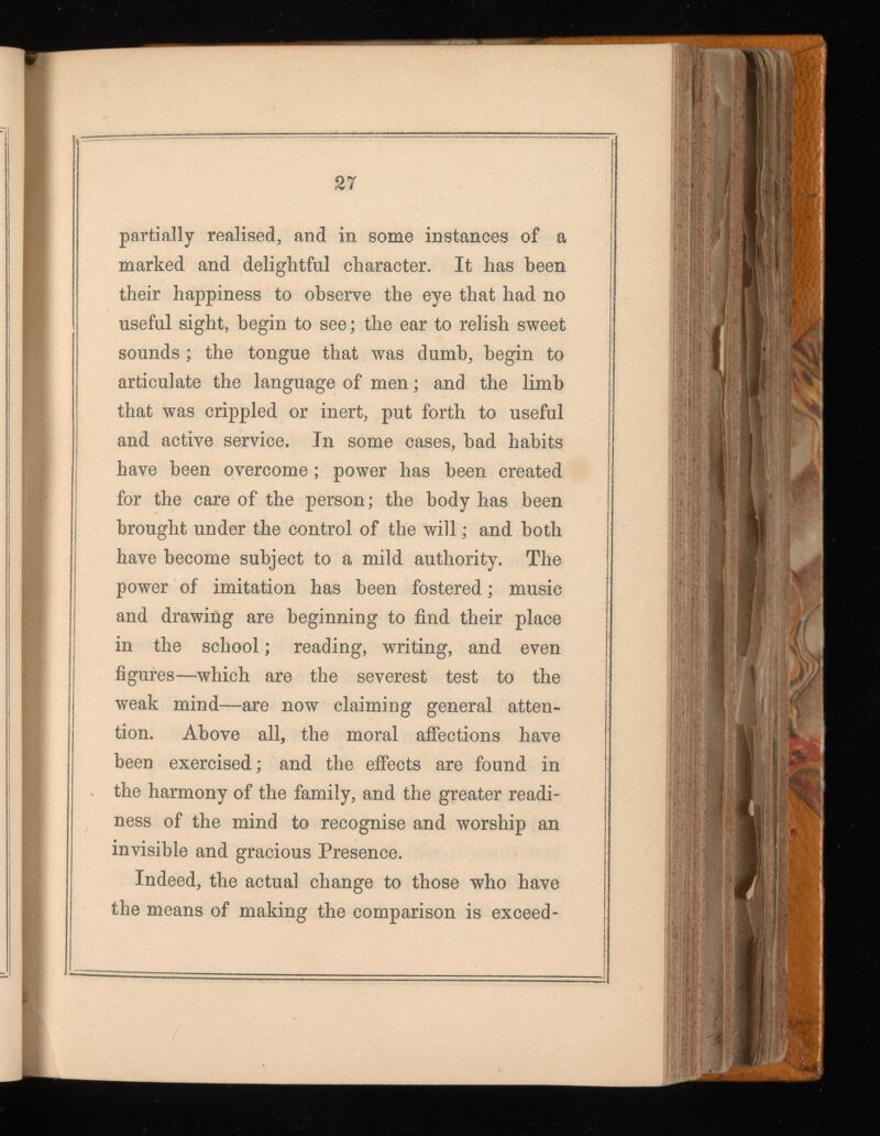 27 partially realised, and in some instances of a marked and delightful character. It has been their happiness to observe the eye that had no useful sight, begin to see; the ear to relish sweet sounds ; the tongue that was dumb, begin to articulate the language of men ; and the limb that was crippled or inert, put forth to useful and active service. In some cases, bad habits have been overcome ; power has been created for the care of the person; the body has been brought under the control of the will ; and both have become subject to a mild authority. The power of imitation has been fostered ; music and drawing are beginning to find their place in the school ; reading, writing, and even figures—which are the severest test to the weak mind—are now claiming general atten tion. Above all, the moral affections have been exercised; and the effects are found in the harmony of the family, and the greater readi ness of the mind to recognise and worship an invisible and gracious Presence. Indeed, the actual change to those who have the means of making the comparison is exceed