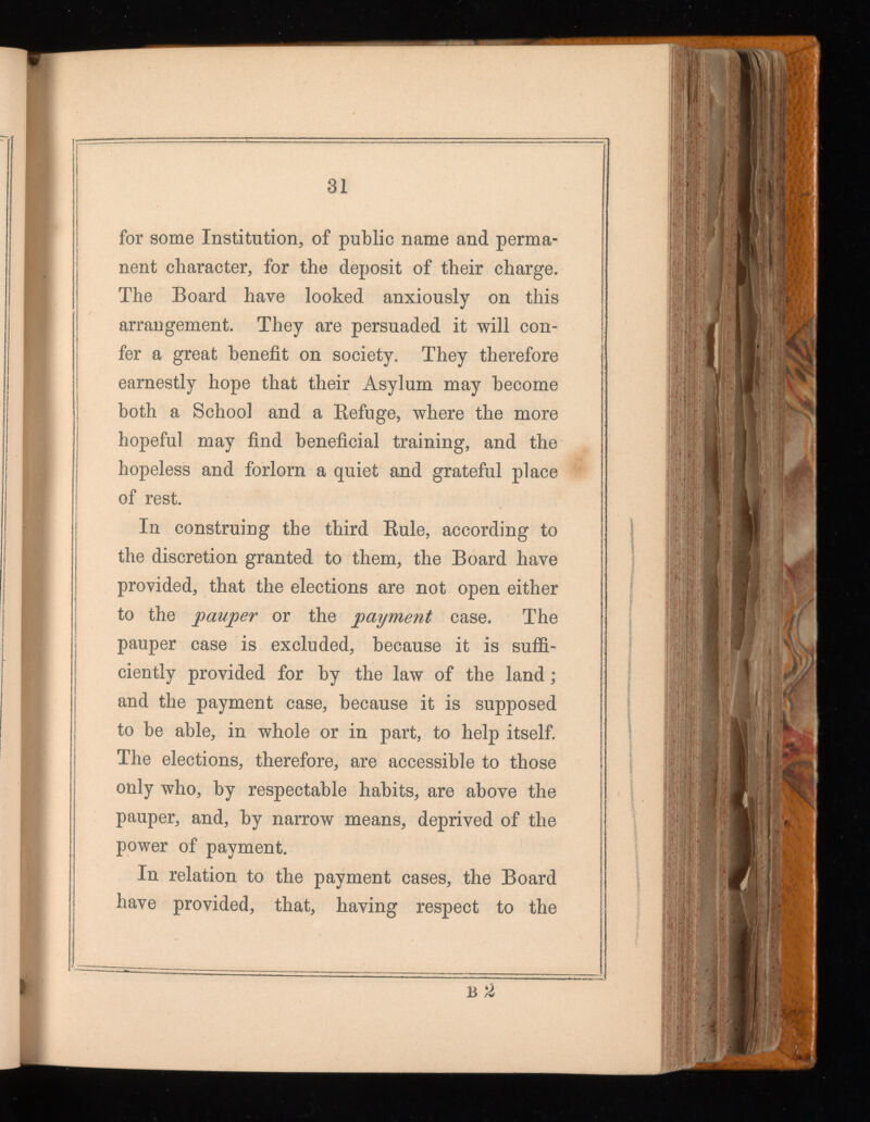 31 for some Institution, of public name and perma nent character, for the deposit of their charge. The Board have looked anxiously on this arrangement. They are persuaded it will con fer a great benefit on society. They therefore earnestly hope that their Asylum may become both a Schoo] and a Refuge, where the more hopeful may find beneficial training, and the hopeless and forlorn a quiet and grateful place of rest. In construing the third Rule, according to the discretion granted to them, the Board have provided, that the elections are not open either to the pauper or the payment case. The pauper case is excluded, because it is suffi ciently provided for by the law of the land; and the payment case, because it is supposed to be able, in whole or in part, to help itself. The elections, therefore, are accessible to those only who, by respectable habits, are above the pauper, and, by narrow means, deprived of the power of payment. In relation to the payment cases, the Board have provided, that, having respect to the b a