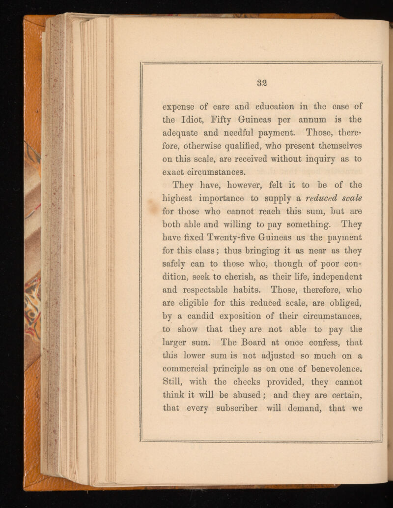 expense of care and education in the case of the Idiot, Fifty Guineas per annum is the adequate and needful payment. Those, there fore, otherwise qualified, who present themselves on this scale, are received without inquiry as to exact circumstances. They have, however, felt it to be of the highest importance to supply a reduced scale for those who cannot reach this sum, hut are both able and willing to pay something. They have fixed Twenty-five Guineas as the payment for this class ; thus bringing it as near as they safely can to those who, though of poor con dition, seek to cherish, as their life, independent and respectable habits. Those, therefore, who are eligible for this reduced scale, are obliged, by a candid exposition of their circumstances, to show that they are not able to pay the larger sum. The Board at once confess, that this lower sum is not adjusted so much on a commercial principle as on one of benevolence. Still, with the checks provided, they cannot think it will he abused ; and they are certain, that every subscriber will demand, that we