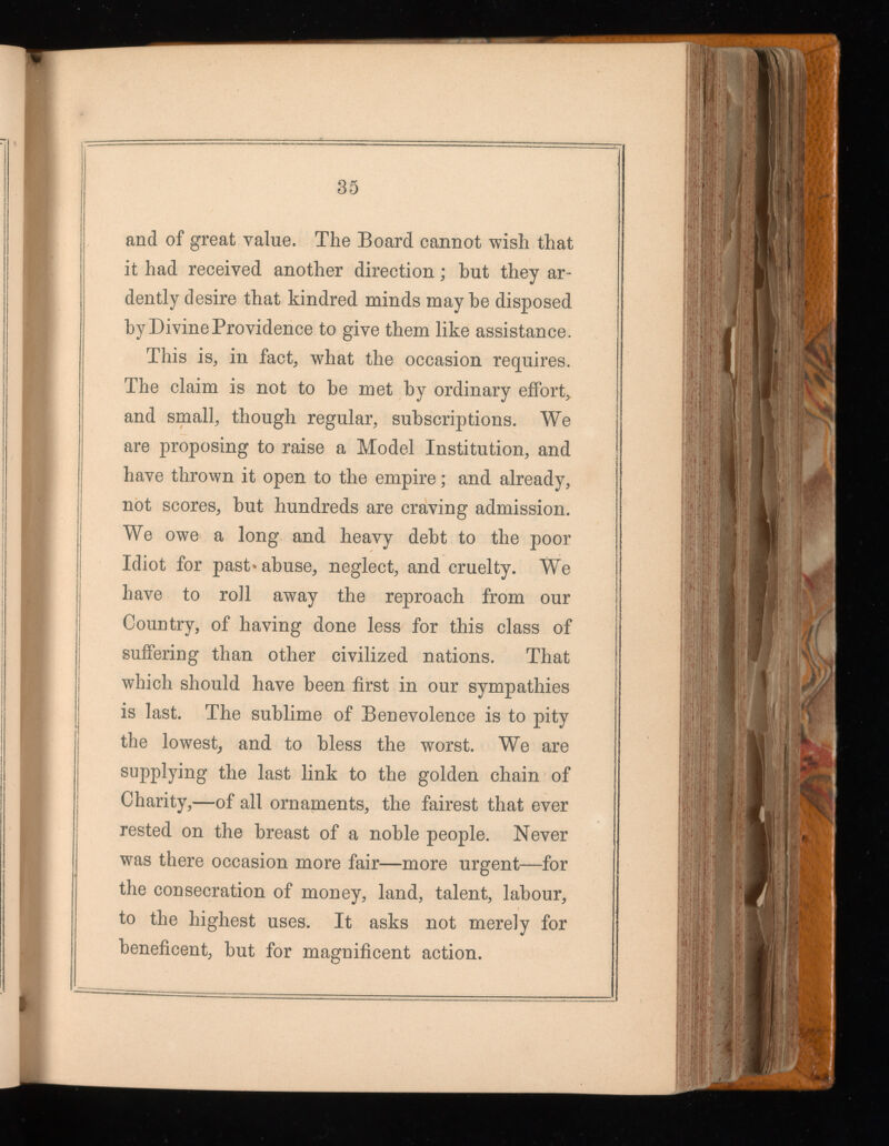 35 and of great value. The Board cannot wish that it had received another direction; but they ar dently desire that kindred minds maybe disposed by Divine Providence to give them like assistance. This is, in fact, what the occasion requires. The claim is not to be met by ordinary effort, and small, though regular, subscriptions. We are proposing to raise a Model Institution, and have thrown it open to the empire; and already, not scores, but hundreds are craving admission. We owe a long and heavy debt to the poor Idiot for past »abuse, neglect, and cruelty. We have to roll away the reproach from our Country, of having done less for this class of suffering than other civilized nations. That which should have been first in our sympathies is last. The sublime of Benevolence is to pity the lowest, and to bless the worst. We are supplying the last link to the golden chain of Charity,—of all ornaments, the fairest that ever rested on the breast of a noble people. Never was there occasion more fair—more urgent—for the consecration of money, land, talent, labour, to the highest uses. It asks not merely for beneficent, but for magnificent action.