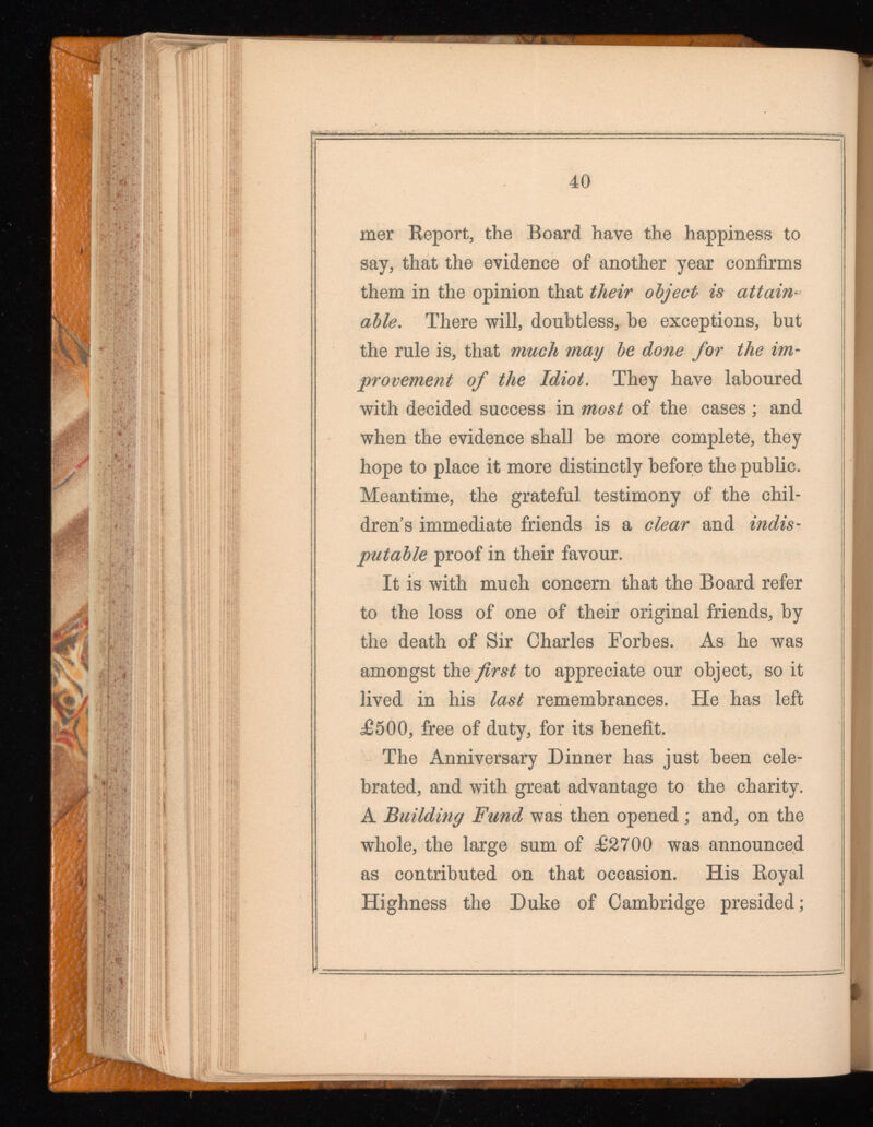 mer Keport, the Board have the happiness to say, that the evidence of another year confirms them in the opinion that their object is attain able, There will, doubtless, he exceptions, but the rule is, that much may be done for the im provement of the Idiot. They have laboured with decided success in most of the cases; and when the evidence shall he more complete, they hope to place it more distinctly before the public. Meantime, the grateful testimony of the chil dren’s immediate friends is a clear and indis putable proof in their favour. It is with much concern that the Board refer to the loss of one of their original friends, by the death of Sir Charles Forbes. As he was amongst the first to appreciate our object, so it lived in his last remembrances. He has left £500, free of duty, for its benefit. The Anniversary Dinner has just been cele brated, and with great advantage to the charity. A Building Fund was then opened; and, on the whole, the large sum of £2700 was announced as contributed on that occasion. His Boyal Highness the Duke of Cambridge presided;