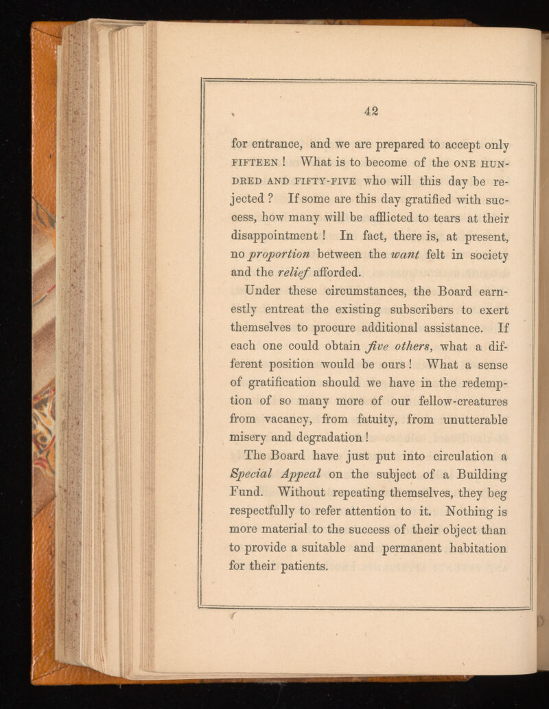 for entrance, and we are prepared to accept only fifteen ! What is to become of the one hun dred and fifty-five who will this day be re jected ? If some are this day gratified with suc cess, how many will be afflicted to tears at their disappointment ! In fact, there is, at present, no proportion between the want felt in society and the relief afforded. Under these circumstances, the Board earn estly entreat the existing subscribers to exert themselves to procure additional assistance. If each one could obtain jive others , what a dif ferent position would be ours! What a sense of gratification should we have in the redemp tion of so many more of our fellow-creatures from vacancy, from fatuity, from unutterable misery and degradation! The Board have just put into circulation a Special Appeal on the subject of a Building Fund. Without repeating themselves, they beg respectfully to refer attention to it. Nothing is more material to the success of their object than to provide a suitable and permanent habitation for their patients. f