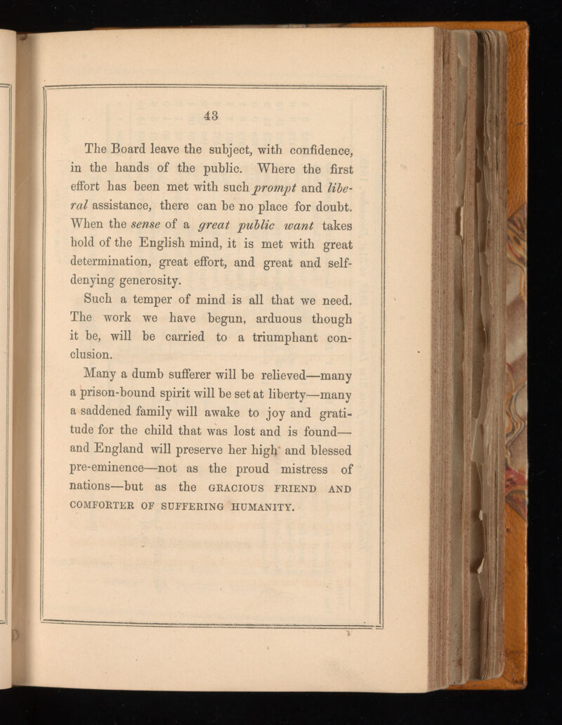The Board leave the subject, with confidence, in the hands of the public. Where the first effort has been met with such prompt and nie rai assistance, there can be no place for doubt. When the sense of a great pallie want takes hold of the English mind, it is met with great determination, great effort, and great and self- denying generosity. Such a temper of mind is all that we need. The work we have begun, arduous though it be, will be carried to a triumphant con clusion. Many a dumb sufferer will be relieved—-many a prison-bound spirit will be set at liberty—many a saddened family will awake to joy and grati tude for the child that was lost and is found— and England will preserve her high and blessed pre-eminence—not as the proud mistress of nations—but as the gracious friend and COMFORTER OF SUFFERING HUMANITY.