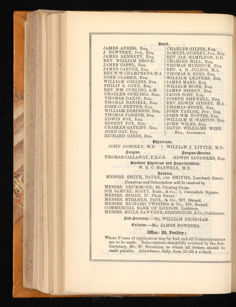 JAMES ABBISS, Esq. J. BAWTREE, Jun., Esq. JAMES BENNETT, Esq. REV. WILLIAM BROCK. JAMES CAPEL, Esq. JAMES CARTER, Esq. REV.W.W.CHAMPNEYS, M.A. JOHN CLARKE, Esq. WILLIAM COLLINS, Esq. PHILIP S. COXE, Esq. REY. WM. CURLING, A.M. CHARLES CURLING, Esq. THOMAS DAKIN, Esq. THOMAS DANIELL, Esq. JOHN C. DEXTER, Esq. WILLIAM DOBINSON, Esq. THOMAS FARMER, Esq. EDWIN FOX, Esq. ROBERT FOX, Esq. CHARLES GATLIFF, Esq. JOHN GAY, Esq. RICHARD GIBBS, Esq. Board. CHARLES GILPIN, Esq. SAMUEL GURNEY, Jun.,Esq. REY. JAS. HAMILTON, D.D. CHARLES HILL, Esq. THOMAS HUBBUCK, Esq. REV. A. E. JULIUS, M.A. THOMAS B. KING, Esq. WILLIAM LEAVERS, Esq. JAMES MANN, Esq. WILLIAM MONK, Esq. JAMES NISBET, Esq. JACOB POST, Esq. JOSEPH SHEWELL, Esq. REY. EDWIN SIDNEY, M.A. THOMAS STONE, Esq. JOHN TAYLOR, Jun., Esq. JOHN WM. TOTTIE, Esq. WILLIAM H. WARTON, Esq. JOHN WILKS, Esq. DAVID WILLIAMS WIRE, Esq., Alderman. $t)pstcians. JOHN CONOLLY, M.D. | WILLIAM J. LITTLE, M.D. burgeon. £urgeon»30entfst. THOMAS CALLAWAY, F.R.C.S. EDWIN SAUNDERS, Esq, Resident $f)pstcian and Superintendent. W. B. C. MAXWELL, M.D. Bankers. MESSRS. SMITH, PAYNE, and SMITHS, Lombard Street. Donations and Subscriptions will be received by MESSRS. DRUMMOND, 49, Charing Cross. SIR SAMUEL SCOTT, Bart., & Co., 1, Cavendish Square. MESSRS. HOARE, 37, Fleet Street. MESSRS. STRAHAN, PAUL, & Co., 217, Strand. MESSRS. RICHARD TWINING & Co., 215, Strand. COMMERCIAL BANK OF LONDON, Lothbury. MESSRS. MILLS, BAWTREE, ERRINGTON, & Co.,Colchester. £ut>=£ecretat3? —Mr. WILLIAM NICHOLAS. OTonector —Mr. JAMES DOWNING. Office: 29, Poultry; Where Forms of Application may be had, and all Communications are to be made. Subscriptions thankfully received by the Sub- j Secretary, Mr. W. Nicholas, to whom all Orders should be made payable. Attendance daily, from 10 till 4 o’clock.