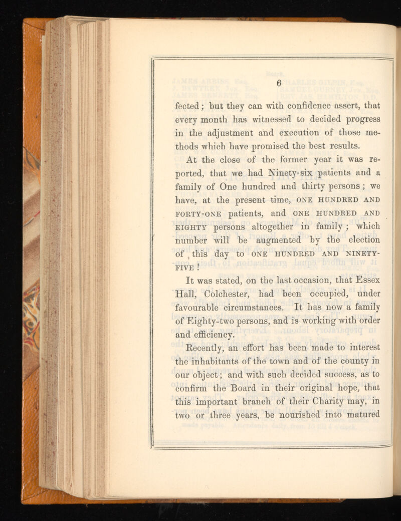 fected; but they can with confidence assert, that every month has witnessed to decided progress in the adjustment and execution of those me thods which have promised the best results. At the close of the former year it was re ported, that we had Ninety-six patients and a family of One hundred and thirty persons; we have, at the present time, one hundred and forty-one patients, and one hundred and eighty persons altogether in family ; which number will be augmented by the election of this day to one hundred and ninety- five ! It was stated, on the last occasion, that Essex Hall, Colchester, had been occupied, under favourable circumstances. It has now a family of Eighty-two persons, and is working with order and efficiency. Recently, an effort has been made to interest the inhabitants of the town and of the county in our object; and with such decided success, as to confirm the Board in their original hope, that this important branch of their Charity may, in two or three years, be nourished into matured