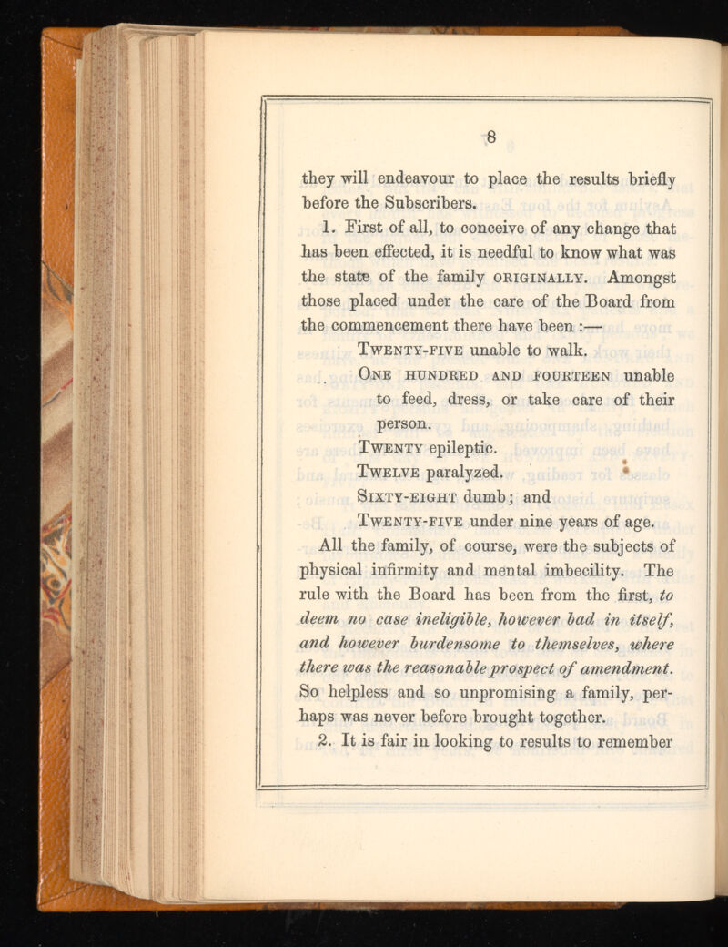 they will endeavour to place the results briefly before the Subscribers. 1. First of all, to conceive of any change that has been effected, it is needful to know what was the state of the family originally. Amongst those placed under the care of the Board from the commencement there have been :— Twenty-five unable to walk. One hundred and fourteen unable to feed, dress, or take care of their person. Twenty epileptic. Twelve paralyzed. Sixty-eight dumb; and Twenty-five under nine years of age. All the family, of course, were the subjects of physical infirmity and mental imbecility. The rule with the Board has been from the first, to deem no case ineligible , however bad in itself, and however burdensome to themselves , where there was the reasonable prospect of amendment. So helpless and so unpromising a family, per haps was never before brought together. 2. It is fair in looking to results to remember