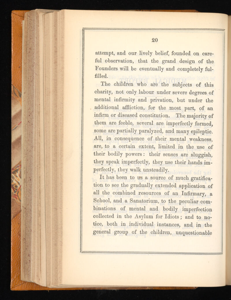 attempt, and our lively belief, founded on care ful observation, that the grand design of the Founders will be eventually and completely ful filled. The children who are the subjects of this charity, not only labour under severe degrees of mental infirmity and privation, but under the additional affliction, for the most part, of an infirm or diseased constitution. The majority of them are feeble, several are imperfectly formed, some are partially paralyzed, and many epileptic. All, in consequence of their mental weakness, are, to a certain extent, limited in the use of their bodily powers : their senses are sluggish, they speak imperfectly, they use their hands im perfectly, they walk unsteadily. It has been to us a source of much gratifica tion to see the gradually extended application of all the combined resources of an Infirmary, a School, and a Sanatorium, to the peculiar com binations of mental and bodily imperfection collected in the Asylum for Idiots; and to no tice, both in individual instances, and in the general group of the children, unquestionable