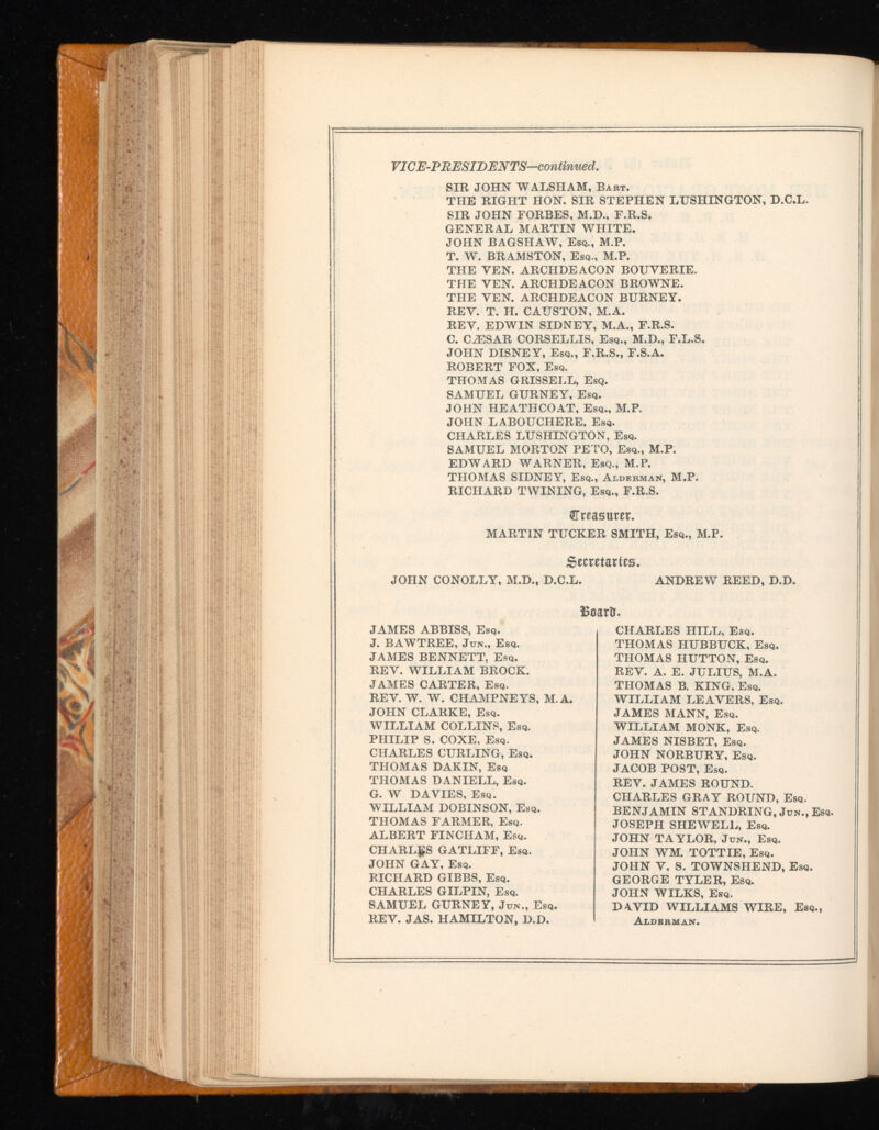 VICE-PRESIDENTS—continued. SIR JOHN WALSH AM, Bart. THE RIGHT HON. SIR STEPHEN LUSHINGTON, D.C.L, SIR JOHN FORBES, M.D., F.R.S. GENERAL MARTIN WHITE. JOHN BAGSHAW, Esq., M.P. T. W. BRAMSTON, Esq., M.P. THE VEN. ARCHDEACON BOUVERIE. THE YEN. ARCHDEACON BROWNE. THE YEN. ARCHDEACON BURNEY. REY. T. H. CAUSTON, M.A. REY. EDWIN SIDNEY, M.A., F.R.S. C. CiESAR CORSELLIS, Esq., M.D., F.L.S. JOHN DISNEY, Esq., F.R.S., F.S.A. ROBERT FOX, Esq. THOMAS GRISSELL, Esq. SAMUEL GURNEY, Esq. JOHN HEATHCOAT, Esq., M.P. JOHN LABOUCHERE, Esq. CHARLES LUSHINGTON, Esq. SAMUEL MORTON PETO, Esq., M.P. EDWARD WARNER. Esq., M.P. THOMAS SIDNEY, Esq., Alderman, M.P. RICHARD TWINING, Esq., F.R.S. (»Treasurer. MARTIN TUCKER SMITH, Esq., M.P. Secretaries. JOHN CONOLLY, M.D., D.C.L. ANDREW REED, D.D. Eoartr. CHARLES HILL, Esq. THOMAS HUBBUCK, Esq. THOMAS HUTTON, Esq. REV. A. E. JULIUS, M.A. THOMAS B. KING, Esq. WILLIAM LEAVERS, Esq. JAMES MANN, Esq. WILLIAM MONK, Esq. JAMES NISBET, Esq. JOHN NORBURY, Esq. JACOB POST, Esq. REV. JAMES ROUND. CHARLES GRAY ROUND, Esq. BENJAMIN STANDRING, Jun., Esq. JOSEPH SHEWELL, Esq. JOHN TAYLOR, Jun., Esq. JOHN WM. TOTTIE, Esq. JOHN Y. S. TOWNSHEND, Esq. GEORGE TYLER, Esq. JOHN WILKS, Esq. DAVID WILLIAMS WIRE, Esq., Alderman. JAMES ABBISS, Esq. J. BAWTREE, Jun., Esq. JAMES BENNETT, Esq. REY. WILLIAM BROCK. JAMES CARTER, Esq. REY. W. W. CHAMPNEYS, M.A. JOHN CLARKE, Esq. WILLIAM COLLINS, Esq. PHILIP S. COXE, Esq. CHARLES CURLING, Esq. THOMAS DAKIN, Esq THOMAS DANIELL, Esq. G. W DAVIES, Esq. WILLIAM DOBINSON, Esq. THOMAS FARMER, Esq. ALBERT FINCHAM, Esq. CHARLES GATLIFF, Esq. JOHN GAY, Esq. RICHARD GIBBS, Esq. CHARLES GILPIN, Esq. SAMUEL GURNEY, Jun., Esq. REV. JAS. HAMILTON, D.D.