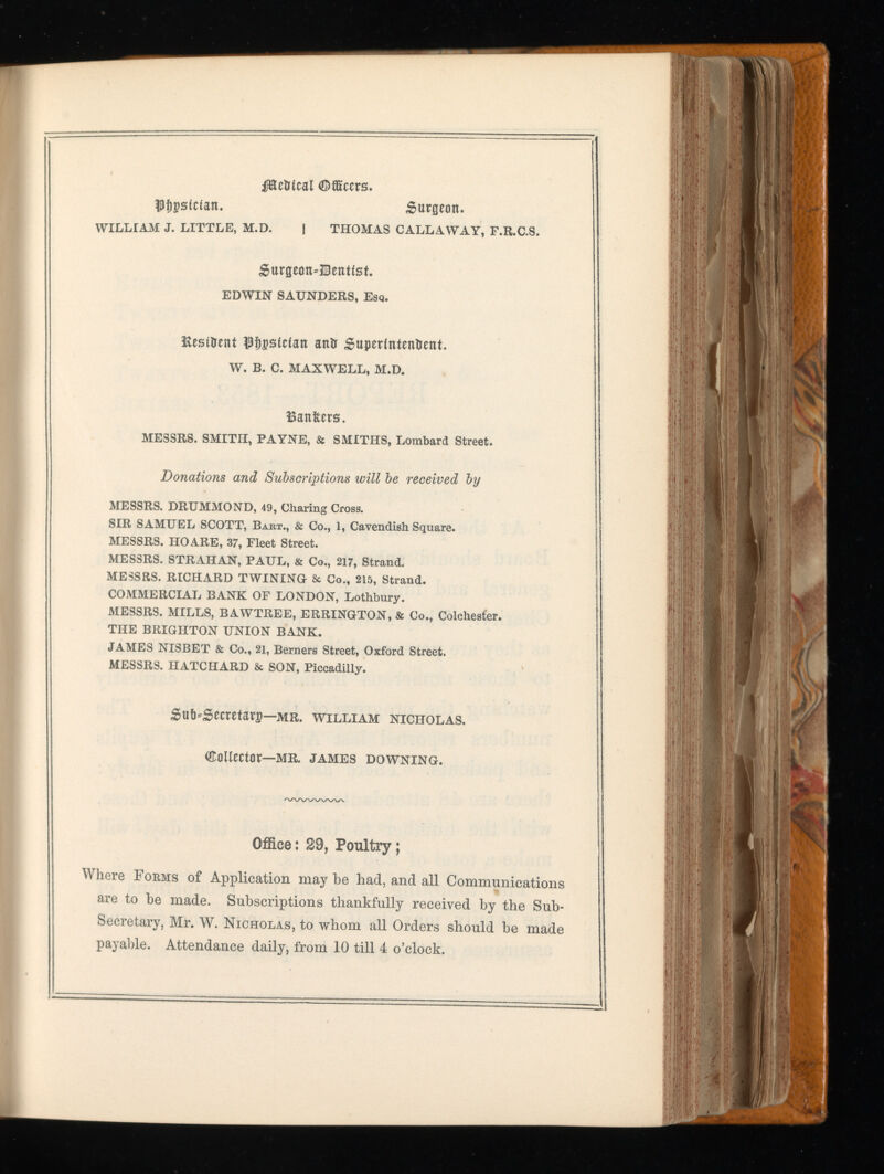 ffteMcal ©fficers. Pfjpsician. Surgeon. WILLIAM J. LITTLE, M.D. | THOMAS CALLAWAY, F.R.C.S. Surgeon^JBentist. EDWIN SAUNDERS, Esq. Kesitrent $f)pstcian antr Superintendent. W. B. C. MAXWELL, M.D. Bankers. MESSRS. SMITH, PAYNE, & SMITHS, Lombard Street. Donations and Subscriptions will be received by MESSRS. DRUMMOND, 49, Charing Cross. SIR SAMUEL SCOTT, Bart., & Co., 1, Cavendish Square. MESSRS. HO ARE, 37, Fleet Street. MESSRS. STRAHAN, PAUL, & Co., 217, Strand. MESSRS. RICHARD TWINING & Co., 215, Strand. COMMERCIAL BANK OF LONDON, Lothbury. MESSRS. MILLS, BAWTREE, ERRINGTON, & Co., Colchester. THE BRIGHTON UNION BANK. JAMES NISBET & Co., 21, Berners Street, Oxford Street. MESSRS. HATCHARD & SON, Piccadilly. Su&*Secretarp— mr. william Nicholas. (Collector —MR. JAMES DOWNING. Office: 29, Poultry; Where Forms of Application may be had, and all Communications are to be made. Subscriptions thankfully received by the Sub- Secretary, Mr. W. Nicholas, to whom all Orders should be made payable. Attendance daily, from 10 till 4 o’clock.