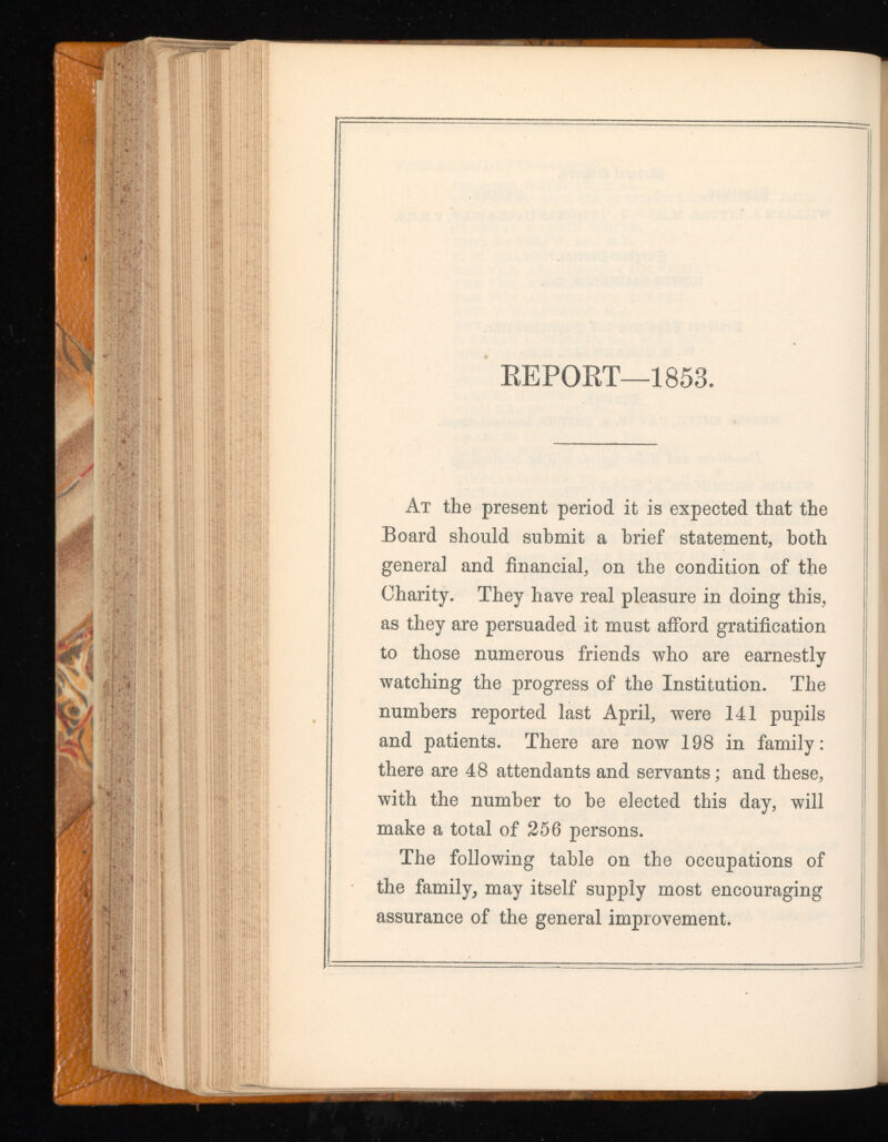 REPORT—1853. At the present period it is expected that the Board should submit a brief statement, both general and financial, on the condition of the Charity. They have real pleasure in doing this, as they are persuaded it must afford gratification to those numerous friends who are earnestly watching the progress of the Institution. The numbers reported last April, were 141 pupils and patients. There are now 198 in family: there are 48 attendants and servants; and these, with the number to be elected this day, will make a total of 256 persons. The following table on the occupations of the family, may itself supply most encouraging assurance of the general improvement.