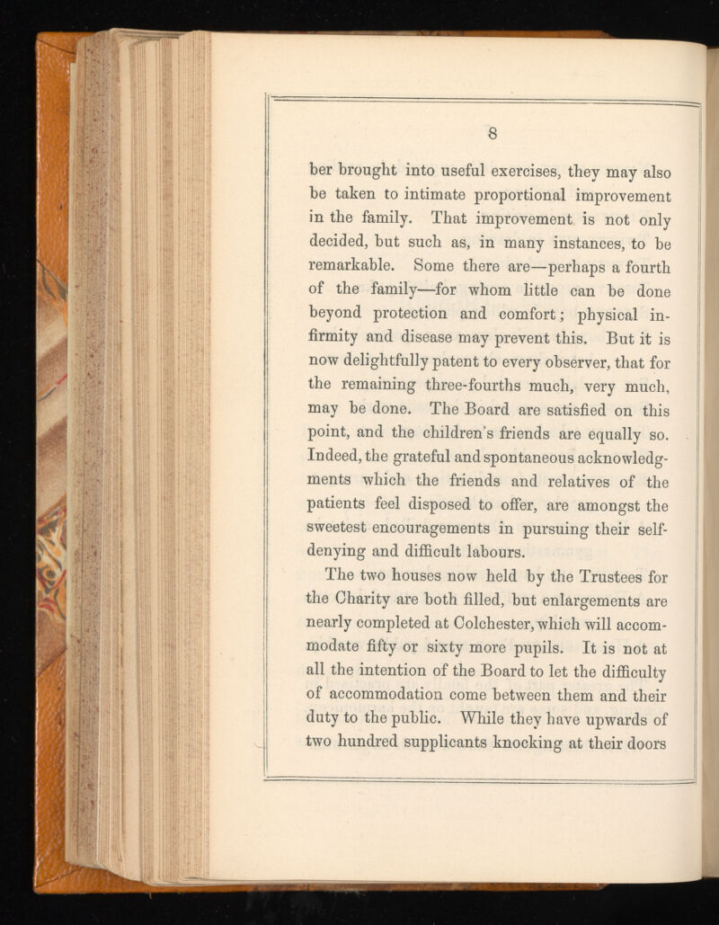 8 ber brought into useful exercises, they may also be taken to intimate proportional improvement in the family. That improvement is not only decided, but such as, in many instances, to be remarkable. Some there are—perhaps a fourth of the family—for whom little can be done beyond protection and comfort; physical in firmity and disease may prevent this. But it is now delightfully patent to every observer, that for the remaining three-fourths much, very much, may be done. The Board are satisfied on this point, and the children’s friends are equally so. Indeed, the grateful and spontaneous acknowledg ments which the friends and relatives of the patients feel disposed to offer, are amongst the sweetest encouragements in pursuing their self- denying and difficult labours. The two houses now held by the Trustees for the Charity are both filled, but enlargements are nearly completed at Colchester, which will accom modate fifty or sixty more pupils. It is not at all the intention of the Board to let the difficulty of accommodation come between them and their duty to the public. While they have upwards of two hundred supplicants knocking at their doors