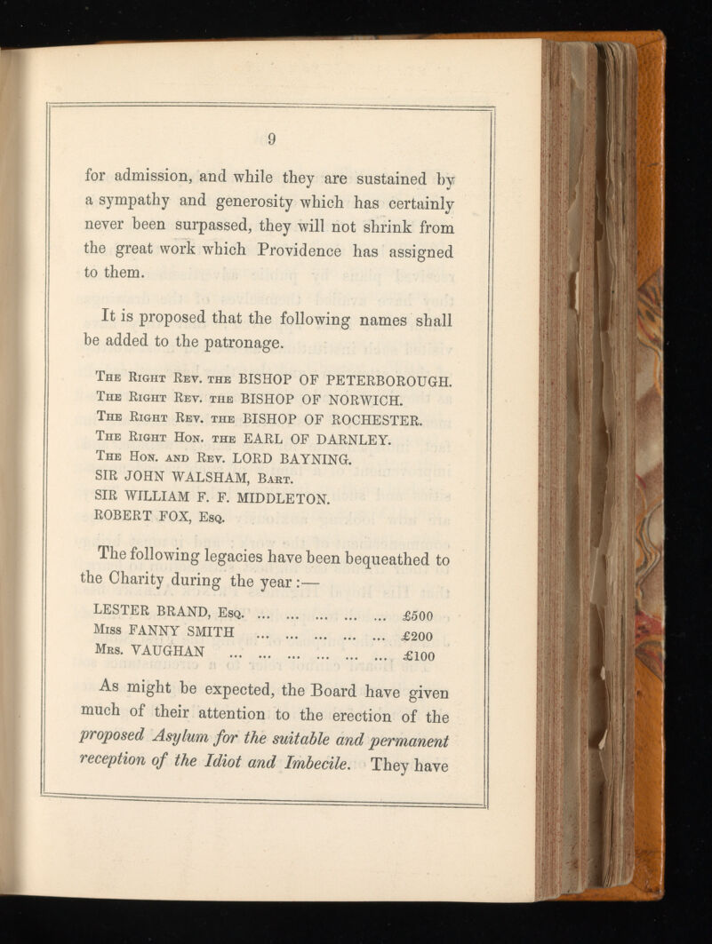 for admission, and while they are sustained by a sympathy and generosity which has certainly never been surpassed, they will not shrink from the great work which Providence has assigned to them. It is proposed that the following names shall be added to the patronage. The Right Rev. the BISHOP OF PETERBOROUGH. The Right Rev. the BISHOP OF NORWICH. The Right Rev. the BISHOP OF ROCHESTER. The Right Hon. the EARL OF DARNLEY. The Hon. and Rev. LORD BAYNING. SIR JOHN WALSHAM, Bart. SIR WILLIAM F. F. MIDDLETON. ROBERT FOX, Esq. The following legacies have been bequeathed to the Charity during the year :— LESTER BRAND, Esq £500 Miss FANNY SMITH £200 Mrs. VAUGHAN £100 As might be expected, the Board have given much of their attention to the erection of the proposed Asylum for the suitable and permanent reception of the Idiot and Imbecile . They have