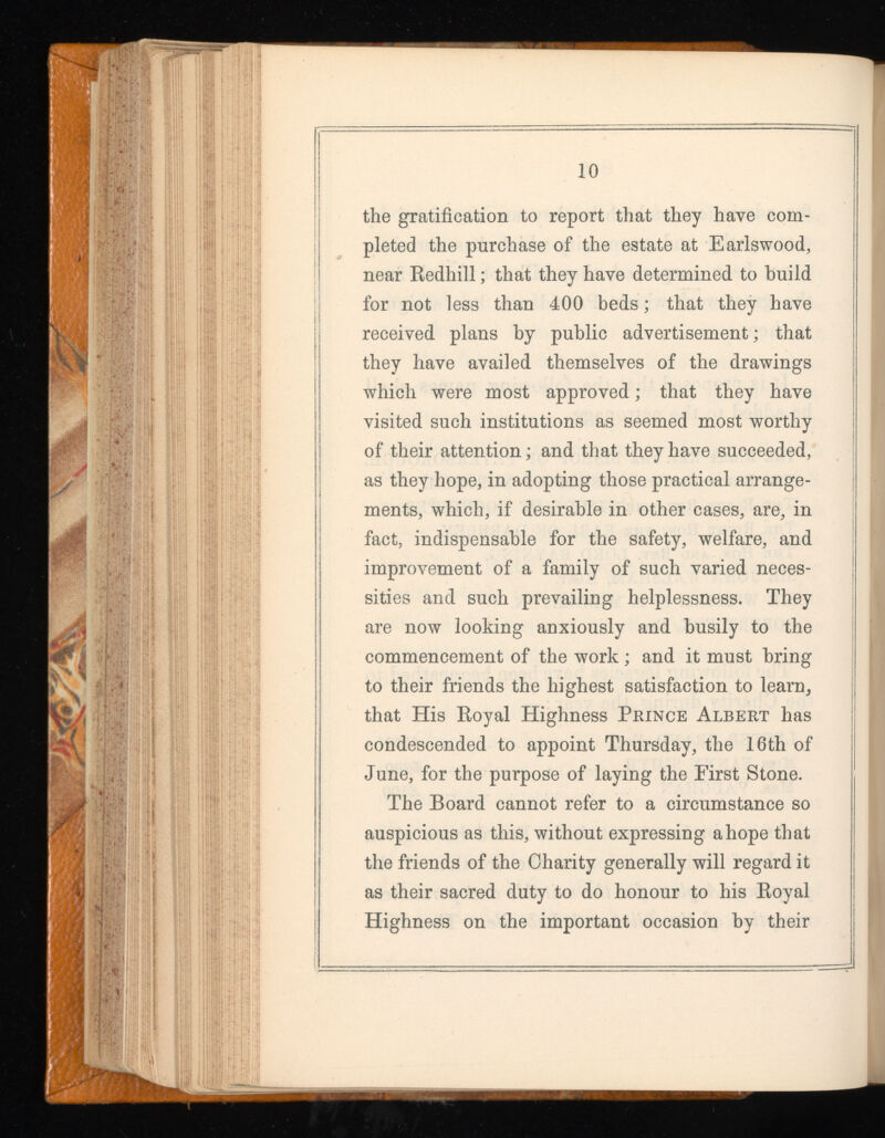 the gratification to report that they have com pleted the purchase of the estate at Earlswood, near Redhill ; that they have determined to build for not less than 400 beds ; that they have received plans by public advertisement; that they have availed themselves of the drawings which were most approved ; that they have visited such institutions as seemed most worthy of their attention; and that they have succeeded, as they hope, in adopting those practical arrange ments, which, if desirable in other cases, are, in fact, indispensable for the safety, welfare, and improvement of a family of such varied neces sities and such prevailing helplessness. They are now looking anxiously and busily to the commencement of the work ; and it must bring to their friends the highest satisfaction to learn, that His Royal Highness Prince Albert has condescended to appoint Thursday, the 16th of June, for the purpose of laying the First Stone. The Board cannot refer to a circumstance so auspicious as this, without expressing a hope that the friends of the Charity generally will regard it as their sacred duty to do honour to his Royal Highness on the important occasion by their