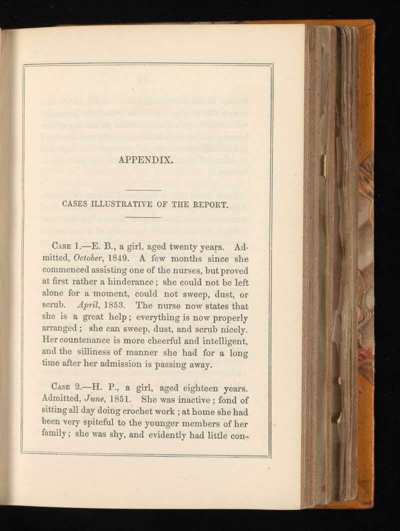 APPENDIX. CASES ILLUSTRATIVE OF THE REPORT. Case 1.—E. B., a girl, aged twenty years. Ad mitted, October , 1849. A few months since she commenced assisting one of the nurses, hut proved at first rather a hinderance ; she could not he left alone for a moment, could not sweep, dust, or scrub. April , 1853. The nurse now states that she is a great help; everything is now properly arranged ; she can sweep, dust, and scrub nicely. Her countenance is more cheerful and intelligent, and the silliness of manner she had for a long time after her admission is passing away. Case 2.—H. P., a girl, aged eighteen years. Admitted, June , 1851. She was inactive ; fond of sitting all day doing crochet work ; at home she had been very spiteful to the younger members of her family; she was shy, and evidently had little con-
