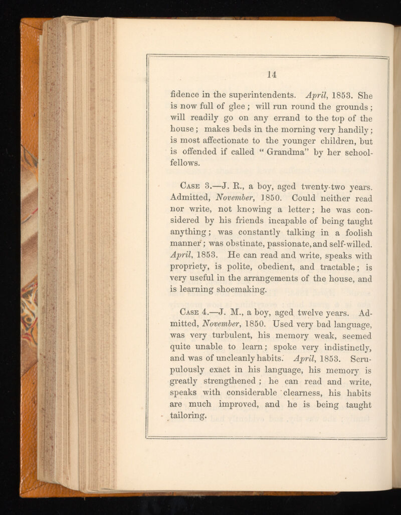 fidence in the superintendents. April, 1853. She is now full of glee ; will run round the grounds ; will readily go on any errand to the top of the house; makes beds in the morning very handily; is most affectionate to the younger children, but is offended if called “ Grandma” by her school fellows. Case 3.—J. R., a hoy, aged twenty-two years. Admitted, November, 1850. Could neither read nor write, not knowing a letter; he was con sidered by his friends incapable of being taught anything; was constantly talking in a foolish manner; was obstinate, passionate, and self-willed. April , 1853. He can read and write, speaks with propriety, is polite, obedient, and tractable; is very useful in the arrangements of the house, and is learning shoemaking. Case 4.—J. M., a boy, aged twelve years. Ad mitted, November, 1850. Used very bad language, was very turbulent, his memory weak, seemed quite unable to learn; spoke very indistinctly, and was of uncleanly habits. April, 1853. Scru pulously exact in his language, his memory is greatly strengthened ; he can read and write, speaks with considerable “clearness, his habits are much improved, and he is being taught tailoring.