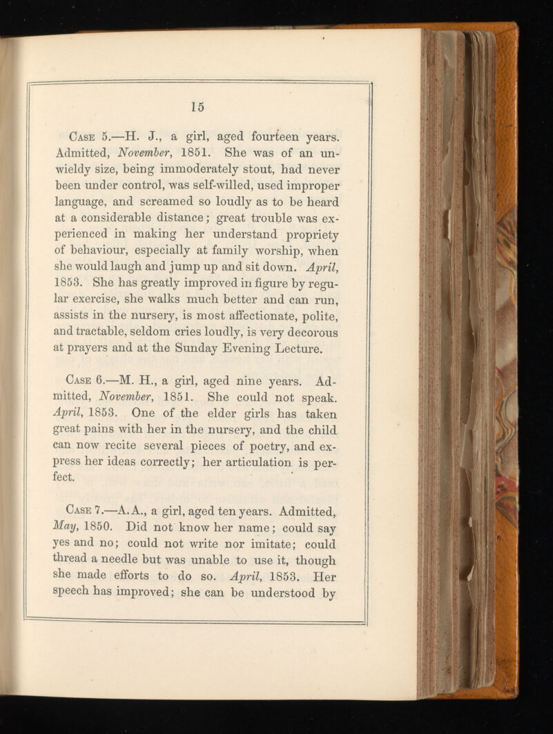 Case 5.—H. J., a girl, aged fourteen years. Admitted, November, 1851. She was of an un wieldy size, being immoderately stout, had never been under control, was self-willed, used improper language, and screamed so loudly as to be heard at a considerable distance; great trouble was ex perienced in making her understand propriety of behaviour, especially at family worship, when she would laugh and jump up and sit down. April, 1853. She has greatly improved in figure by regu lar exercise, she walks much better and can run, assists in the nursery, is most affectionate, polite, and tractable, seldom cries loudly, is very decorous at prayers and at the Sunday Evening Lecture. Case 6.—M. H., a girl, aged nine years. Ad mitted, November, 1851. She could not speak. April, 1853. One of the elder girls has taken great pains with her in the nursery, and the child can now recite several pieces of poetry, and ex press her ideas correctly; her articulation is per fect. Case 7.—A. A., a girl, aged ten years. Admitted, May, 1850. Did not know her name; could say yes and no; could not write nor imitate; could thread a needle but was unable to use it, though she made efforts to do so. April, 1853. Her speech has improved; she can be understood by