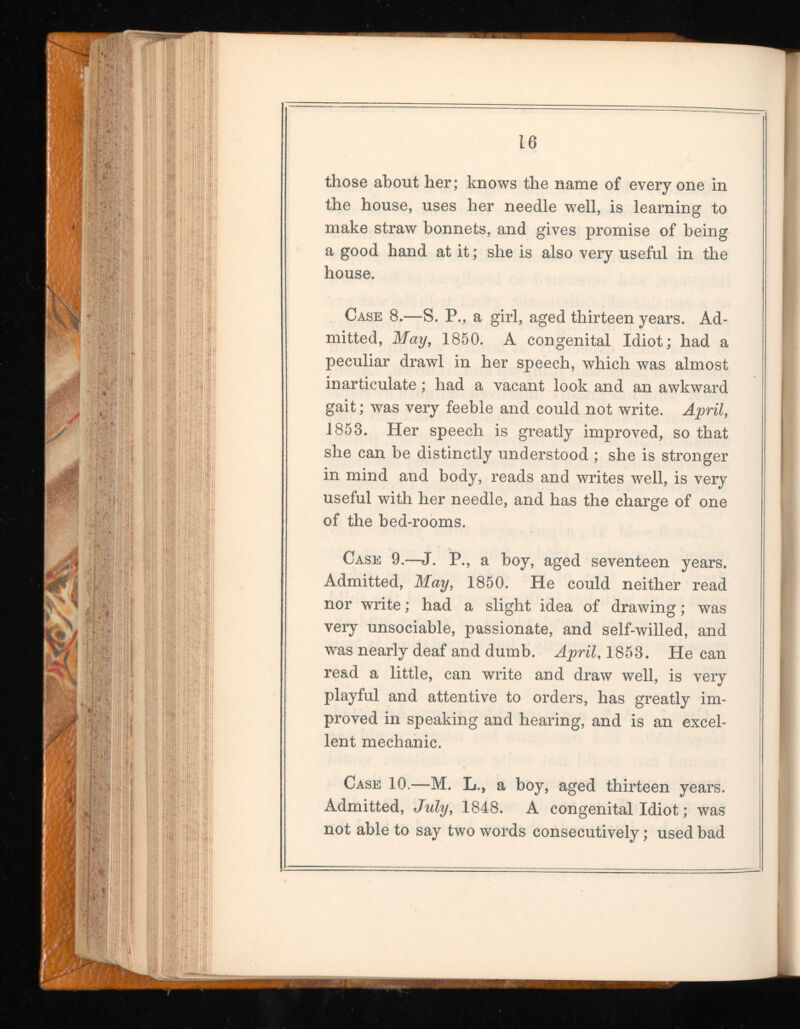 those about her; knows the name of every one in the house, uses her needle well, is learning to make straw bonnets, and gives promise of being a good hand at it; she is also very useful in the house. Case 8.—S. P., a girl, aged thirteen years. Ad mitted, May, 1850. A congenital Idiot; had a peculiar drawl in her speech, which was almost inarticulate; had a vacant look and an awkward gait; was very feeble and could not write. April, 1853. Her speech is greatly improved, so that she can be distinctly understood ; she is stronger in mind and body, reads and writes well, is very useful with her needle, and has the charge of one of the bed-rooms. Case 9.—J. P., a boy, aged seventeen years. Admitted, May , 1850. He could neither read nor write; had a slight idea of drawing; was very unsociable, passionate, and self-willed, and was nearly deaf and dumb. April , 1853. He can read a little, can write and draw well, is very playful and attentive to orders, has greatly im proved in speaking and hearing, and is an excel lent mechanic. Case 10.—M. L., a boy, aged thirteen years. Admitted, July, 1848. A congenital Idiot; was not able to say two words consecutively; used bad