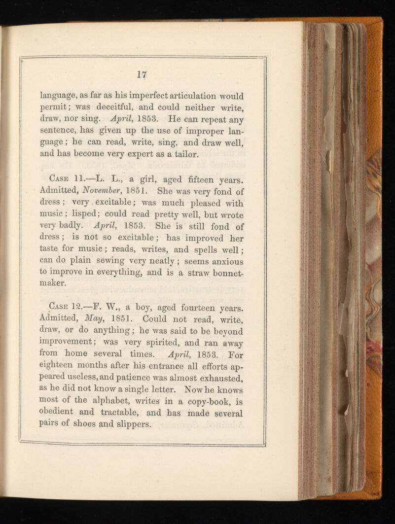 language, as far as his imperfect articulation would permit; was deceitful, and could neither write, draw, nor sing. April , 1853. He can repeat any sentence, has given up the use of improper lan guage ; he can read, write, sing, and draw well, and has become very expert as a tailor. Case 11.—L. L., a girl, aged fifteen years. Admitted, November, 1851. She was very fond of dress ; very excitable; was much pleased with music ; lisped; could read pretty well, but wrote very badly. April, 1853. She is still fond of dress; is not so excitable; has improved her taste for music; reads, writes, and spells well; can do plain sewing very neatly; seems anxious to improve in everything, and is a straw bonnet- maker. Case 12.—F. W., a boy, aged fourteen years. Admitted, May, 1851. Could not read, write, draw, or do anything; he was said to be beyond improvement; was very spirited, and ran away from home several times. April, 1853. For eighteen months after his entrance all efforts ap peared useless, and patience was almost exhausted, as he did not know a single letter. Now he knows most of the alphabet, writes in a copy-book, is obedient and tractable, and has made several pairs of shoes and slippers.