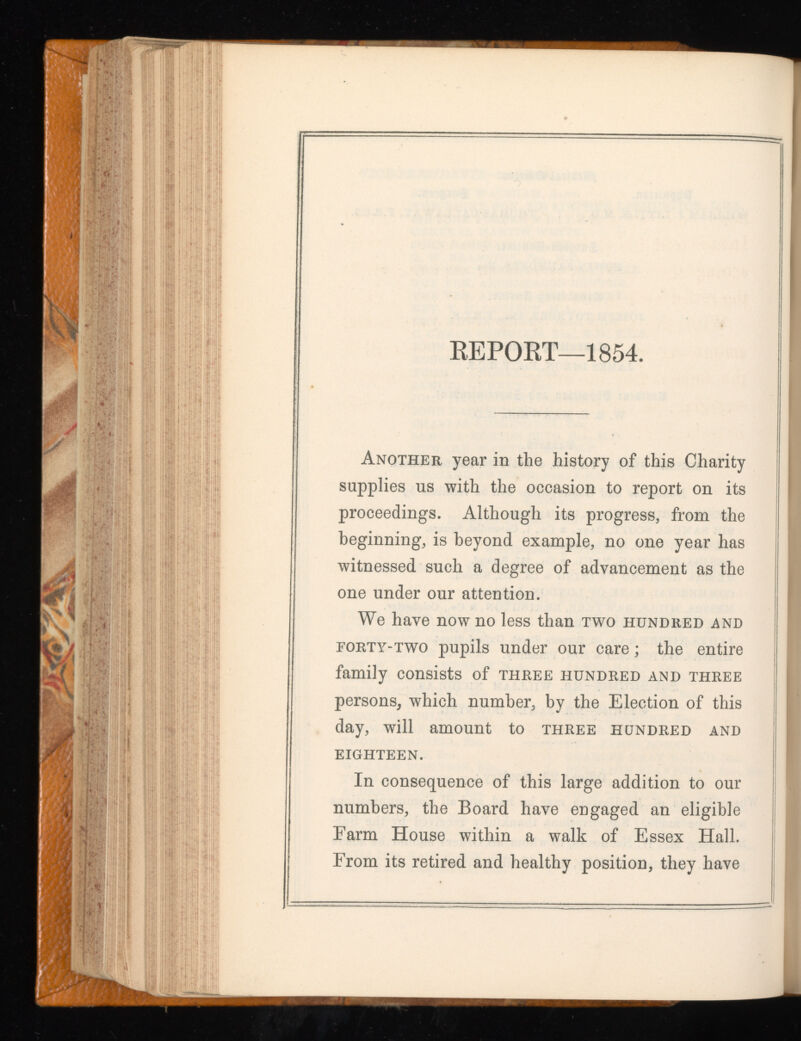 REPORT—1854. Another year in the history of this Charity supplies us with the occasion to report on its proceedings. Although its progress, from the beginning, is beyond example, no one year has witnessed such a degree of advancement as the one under our attention. We have now no less than two hundred and eorty-two pupils under our care; the entire family consists of three hundred and three persons, which number, by the Election of this day, will amount to three hundred and EIGHTEEN. In consequence of this large addition to our numbers, the Board have engaged an eligible Farm House within a walk of Essex Hall. From its retired and healthy position, they have